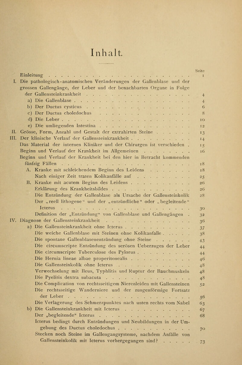 Inhalt. Seite Einleitung i I. Die pathologisch-anatomischen Veränderungen der Gallenblase und der grossen Gallengänge, der Leber und der benachbarten Organe in Folge der Gallensteinkrankheit 4 a) Die Gallenblase 4 b) Der Ductus cysticus . . 6 c) Der Ductus choledochus 8 d) Die Leber 10 e) Die umliegenden Intestina 12 IL Grösse, Form, Anzahl und Gestalt der extrahirten Steine 13 III. Der klinische Verlauf der Gallensteinkrankheit 14 Das Material der internen Kliniker und der Chirurgen ist verschieden . 15 Beginn und Verlauf der Krankheit im Allgemeinen 16 Beginn und Verlauf der Krankheit bei den hier in Betracht Icommenden fünfzig Fällen 18 A. Kranke mit schleichendem Beginn des Leidens 18 Nach einiger Zeit traten Kolikanfälle auf 25 B. Kranke mit acutem Beginn des Leidens 26 Erklärung des Krankheitsbildes 26 Die Entzündung der Gallenblase als Ursache der Gallensteinkolilc 28 Der „reell lithogene und der „entzündliche oder „begleitende Icterus 30 Definition der „Entzündung von Gallenblase und Gallengängen . 32 IV. Diagnose der Gallensteinkrankheit 36 a) Die Gallensteinkrankheit ohne Icterus 37 Die weiche Gallenblase mit Steinen ohne Kolikanfalle 38 Die spontane Gallenblasenentzündung ohne Steine 43 Die circumscripte Entzündung des serösen Ueberzuges der Leber 44 Die circumscripte Tuberculose des Pylorus 44 ,Die Hernia lineae albae properitonealis 46 Die GallensteinkoHk ohne Icterus 48 Verwechselung mit Ileus, Typhlitis und Ruptur der Bauchmuskeln 48 Die Pyelitis dextra subacuta 48 Die Complication von rechtsseitigem Nierenleiden mit Gallensteinen 52 Die rechtsseitige Wanderniere und der zungenförmige Fortsatz der Leber 56 Die Verlagerung des Schmerzpualvtes nach unten rechts vom Nabel 63 b) Die Gallensteinkrankheit mit Icterus 67 Der jjbegleitende Icterus 68 Icterus bedingt durch Entzündungen und Neubildungen in der Um- gebung des Ductus choledochus 70 Stecken noch Steine im Gallengangsysteme, nachdem Anfälle A'on Gallensteinkolik mit Icterus A'orhergegangen sind? 73