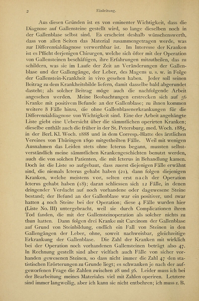 Aus diesen Gründen ist es von eminenter Wichtigkeit, dass die Diagnose auf Gallensteine gestellt wird, so lange dieselben noch in der Gallenblase selbst sind. Es erscheint deshalb wünschenswerth, dass von allen Seiten das Material zusammengetragen werde, was zur Differenzialdiagnose verwerthbar ist. Im Interesse der Kranken ist es Pflicht derjenigen Chirurgen, welche sich öfter mit der Operation von Gallensteinen beschäftigen, ihre Erfahrungen mitzutheilen, das zu schildern, was sie im Laufe der Zeit an Veränderungen der Gallen- blase und der Gallengänge, der Leber, des Magens u. s. w. in Folge der Gallenstein-Krankheit in vivo gesehen haben. Jeder soll seinen Beitrag zu dem Krankheitsbilde liefern, damit dasselbe bald abgerundet dasteht; als solcher Beitrag möge auch die nachfolgende Arbeit angesehen werden. Meine Beobachtungen erstrecken sich auf ^6 Kranke mit positivem Befunde an der Gallenblase; zu ihnen kommen weitere 8 Fälle hinzu, die ohne Gallenblasenerkrankungen für die Differenzialdiagnose von Wichtigkeit sind. Eine der Arbeit angehängte Liste giebt eine Uebersicht über die sämmtlichen operirten Kranken; dieselbe enthält auch die früher in der St. Petersburg, med. Woch. 1885, in der Berl. Kl, Woch. 1888 und in dem Corresp.-Blatte des ärztlichen Vereines von Thüringen 1890 mitgetheilten Fälle. Weil mit wenigen Ausnahmen das Leiden stets ohne Icterus begann, mussten selbst- verständlich meine sämmtlichen Krankengeschichten benutzt werden, auch die von solchen Patienten, die mit Icterus in Behandlung kamen. Doch ist die Liste so aufgebaut, dass zuerst diejenigen Fälle erwähnt sind, die niemals Icterus gehabt haben (21), dann folgen diejenigen Kranken, welche meistens vor, selten erst nach der Operation Icterus gehabt haben (18); daran schliessen sich 12 Fälle, in denen dringender Verdacht auf noch vorhandene oder dagewesene Steine bestand; der Befund an der Gallenblase war ein positiver, und zwar hatten 4 noch Steine bei der Operation; diese 4 Fälle wurden hier (Liste No. III) untergebracht, weil sie durch Complicationen ihren Tod fanden, die mit der Gallensteinoperation als solcher nichts zu thun hatten. Dann folgen drei Kranke mit Carcinom der Gallenblase auf Grund von Steinbildung, endlich ein Fall von Steinen in den Gallengängen der Leber, ohne, soweit nachweisbar, gleichzeitige Erkrankung der Gallenblase. Die Zahl der Kranken mit wirklich bei der Operation noch vorhandenen Gallensteinen beträgt also 47. In Rechnung gestellt sind aber vielfach auch Fälle von sicher vor- handen gewesenen Steinen, so dass nicht immer die Zahl 47 den sta- tistischen Erörterungen zu Grunde liegt; es schwanken je nach der auf- geworfenen Frage die Zahlen zwischen 28 und 56. Leider muss ich bei der Bearbeitung meines Materiales viel mit Zahlen operiren. Letztere sind immer langweilig, aber ich kann sie nicht entbehren; Ich muss z. B.