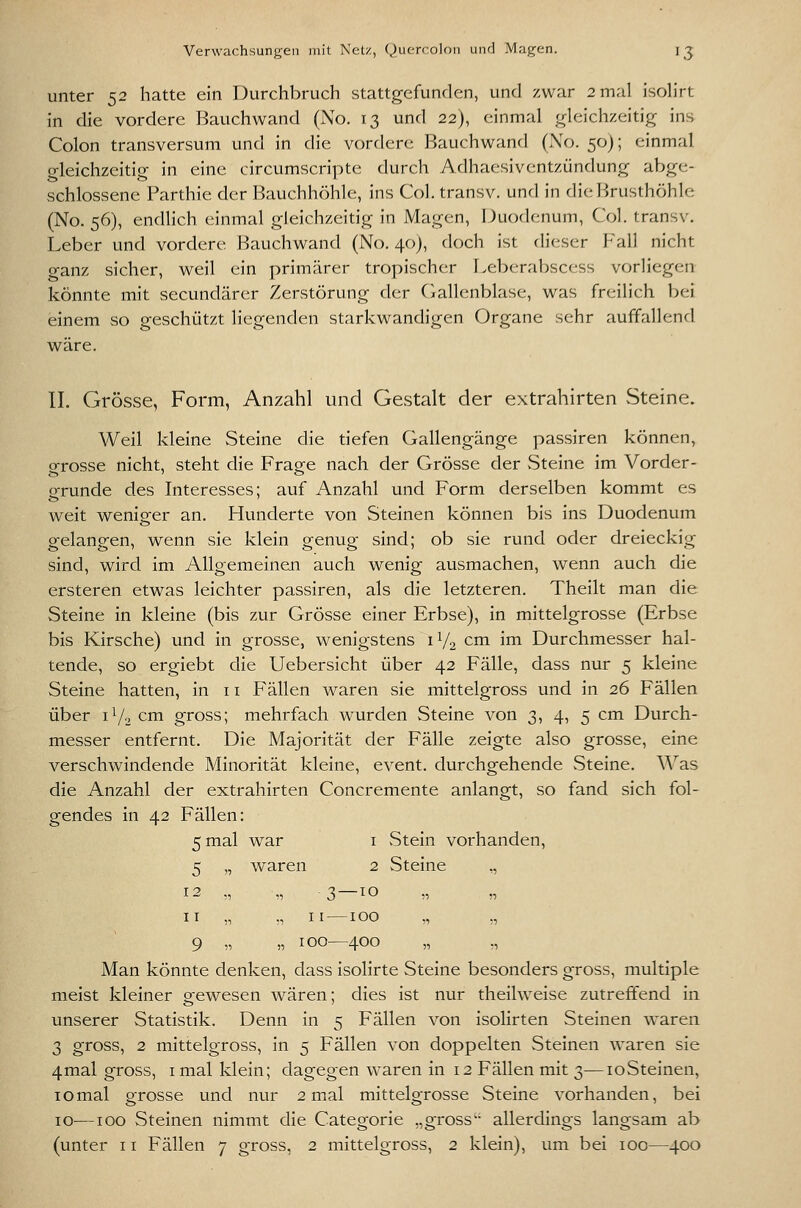 Verwarhsung-eii mit Netz, Quercoloii und Maj^cn. I^ unter 52 hatte ein Durchbruch stattgefunden, und zwar 2 mal isoh'rt in die vordere Bauchwand (No. 13 und 22), einmal ,!:rleich/.eitig ins Colon transversum und in die vordere Bauchwand (Xo. 50); einmal gleichzeitig in eine circumscripte durch Adhaesiventzündung abge- schlossene Parthie der Bauchhöhle, ins Col. transv. und in die Brusthöhle (No. 56), endlich einmal gleichzeitig in Magen, Duodenum, Col. transv. Leber und vordere Bauchwand (No. 40), doch ist dieser Fall nicht ganz sicher, weil ein primärer tropischer Leberabscess vorliegen könnte mit secundärer Zerstörung der (Gallenblase, was freilich bei einem so geschützt liegenden starkwandigen Organe sehr auffallend wäre. IL Grösse, Form, Anzahl und Gestalt der extrahirten Steine. Weil kleine Steine die tiefen Gallengänge passiren können, grosse nicht, steht die Frage nach der Grösse der vSteine im Vorder- gründe des Interesses; auf Anzahl und Form derselben kommt es weit wenisrer an. Hunderte von Steinen können bis ins Duodenum gelangen, wenn sie klein genug sind; ob sie rund oder dreieckig sind, wird im Allgemeinen auch wenig ausmachen, wenn auch die ersteren etwas leichter passiren, als die letzteren. Theilt man die Steine in kleine (bis zur Grösse einer Erbse), in mittelgrosse (Erbse bis Kirsche) und in grosse, wenigstens 1V2 cm im Durchmesser hal- tende, so ergiebt die Uebersicht über 42 Fälle, dass nur 5 kleine Steine hatten, in 11 Fällen waren sie mittelgross und in 26 Fällen über i72 cm gross; mehrfach wurden Steine von 3, 4, 5 cm Durch- messer entfernt. Die Majorität der Fälle zeigte also grosse, eine verschwindende Minorität kleine, event. durchgehende vSteine. Wsls die Anzahl der extrahirten Concremente anlangt, so fand sich fol- gendes in 42 Fällen: 5 mal war i vStein vorhanden, 5 „ waren 2 Steine „ 12 „ „ -3—to „ „ II „ „ II—100 „ „ 9 „ „ 100—400 „ ,, Man könnte denken, dass isolirte Steine besonders gross, multiple meist kleiner gewesen wären; dies ist nur theilweise zutreffend in unserer Statistik. Denn in 5 Fällen von isolirten Steinen waren 3 gross, 2 mittelgross, in 5 Fällen von doppelten Steinen waren sie 4mal gross, i mal klein; dagegen waren in 12 Fällen mit 3—loSteinen, 10mal grosse und nur 2 mal mittelgrosse Steine vorhanden, bei 10—100 Steinen nimmt die Categorie „gross'- allerdings langsam ab (unter 11 Fällen 7 gross, 2 mittelgross, 2 klein), um bei 100—400