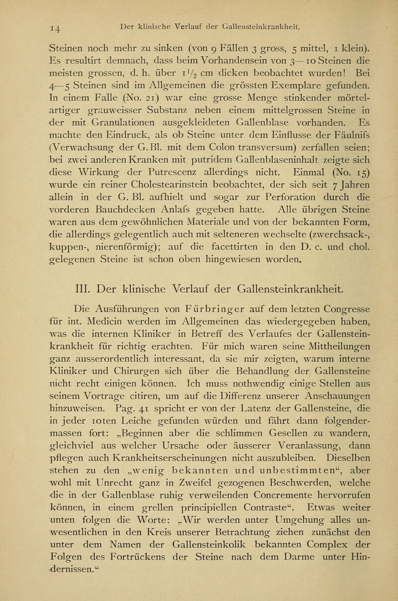 Steinen noch mehr zu sinken (von 9 Fällen 3 gross, 5 mittel, i klein). Es resultirt demnach, dass beim Vorhandensein von 3—10 Steinen die meisten grossen, d, h. über 1V2 cm dicken beobachtet wurden! Bei 4—5 Steinen sind im Allgemeinen die grössten Exemplare gefunden. In einem Falle (No. 21) war eine grosse Menge stinkender mörtel- artiger grauweisser Substanz neben einem mittelgrossen Steine in der mit Granulationen ausgekleideten Gallenblase vorhanden. Es machte den Eindruck, als ob Steine unter dem Einflüsse der Fäulnifs (Verwachsung der G. Bl. mit dem Colon transversum) zerfallen seien; bei zwei anderen Kranken mit putridem Gallenblaseninhalt zeigte sich diese Wirkung der Putrescenz allerdings nicht. Einmal (No. 15) wurde ein reiner Cholestearinstein beobachtet, der sich seit 7 Jahren allein in der G. Bl. aufhielt und sogar zur Perforation durch die vorderen Bauchdecken Anlafs gegeben hatte. Alle übrigen Steine waren aus dem gewöhnlichen Materiale und von der bekannten Form, die allerdings gelegentlich auch mit selteneren wechselte (zwerchsack-, kuppen-, nierenförmig); auf die facettirten in den D. c. und chol. gelegenen Steine ist schon oben hingewiesen worden» III. Der klinische Verlauf der Gallensteinkrankheit. Die Ausführungen von Fürbringer auf dem letzten Congresse für int. Medicin werden im Alloj'emeinen das wiederg:eo;eben haben, was die internen Kliniker in Betreff des Verlaufes der Gallenstein- krankheit für richtig erachten. Für mich waren seine Mittheilungen ganz ausserordentlich interessant, da sie mir zeigten, warum interne Kliniker und Chirurgen sich über die Behandlung der Gallensteine nicht recht einigen können. Ich muss nothwendig einige Stellen aus seinem Vortrage citiren, um auf die Differenz unserer Anschauungen hinzuweisen. Pag. 41 spricht er von der Latenz der Gallensteine, die in jeder loten Leiche gefunden würden und fährt dann folgender- massen fort: „Beginnen aber die schlimmen Gesellen zu wandern, gleichviel aus welcher Ursache oder äusserer Veranlassung, dann pflegen auch Krankheitserscheinungen nicht auszubleiben. Dieselben stehen zu den „wenig bekannten und unbestimmten, aber wohl mit LTnrecht ganz in Zweifel gezogenen Beschwerden, welche die in der Gallenblase ruhig verweilenden Concremente hervorrufen können, in einem grellen principiellen Contraste. Etwas welter unten folgen die Worte: „Wir werden unter Umgehung alles un- wesentlichen in den Kreis unserer Betrachtung ziehen zunächst den unter dem Namen der Gallensteinkolik bekannten Complex der Folgen des Fortrückens der Steine nach dem Darme unter Hin- dernissen.