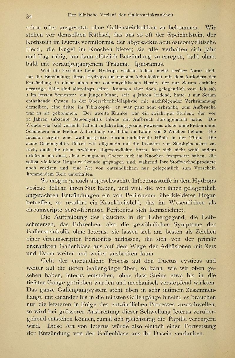 schon öfter ausgesetzt, ohne Gallensteinkoliken zu bekommen. Wir stehen vor demselben Räthsel, das uns so oft der Speichelstein, der Kothstein im Ductus vermiformis, der abgesackte acut osteomyelitische Herd, die Kugel im Knochen bietet; sie alle verhalten sich Jahr und Tag ruhig, um dann plötzlich Entzündung zu erregen, bald ohne, bald mit voraufgegangenem Trauma. Ignoramus. Weil die Exsudate beim Hj^drops vesicae felleae meist seröser Natur sind, hat die Entzündung dieses Hydrops am meisten Aehnlichkeit mit dem Auflodern der Entzündung in einem alten acut osteomyelitischen Herde, der nur Serum enthält; derartige Fälle sind allerdings selten, kommen aber doch gelegentlich vor; ich sah 2 im letzten Semester: ein junger Mann, seit 4 Jahren leidend, hatte 2 nur Serum enthaltende Cysten in der Oberschenkeldiaphyse mit nachfolgender Verkrümmung derselben, eine dritte im Tibiakopfe; er war ganz acut erkrankt, zum Aufbruche war es nie gekommen. Der zweite Kranke war ein 20jähriger Student, der vor 12 Jahren subacute Osteomyelitis Tibiae mit Aufbruch durchgemacht hatte. Die Wunde war bald verheilt, Patient 12 Jahre lang gesund gewesen, als er ohneFieber unter Schmerzen eine leichte Auftreibung der Tibia im Laufe von 8 AVochen bekam. Die Incision ergab eine wallnussgrosse Serum enthaltende Höhle in der Tibia. Die acute Osteomyelitis führen wir allgemein auf die Invasion von Staphylococcen zu- rück, auch die eben erwähnte abgeschwächte Form lässt sich nicht wohl anders erklären, als dass, einst wenigstens, Coccen sich im Knochen festgesetzt haben, die selbst vielleicht längst zu Grunde gegangen sind, während ihre Stoffwechselproducte noch restiren und eine Art von entzündlichem nur gelegentlich zum Vorschein kommendem Reiz unterhalten. So mögen ja auch abgeschwächte Infectionsstofife in dem Hydrops vesicae felleae ihren Sitz haben, und weil die von ihnen gelegentlich angefachten Entzündungen ein von Peritoneum überkleidetes Organ betreffen» so resultirt ein Krankheitsbild, das im Wesentlichen als circumscripte serös-fibrinöse Peritonitis sich kennzeichnet. Die Auftreibung des Bauches in der Lebergegend, die Leib- schmerzen, das Erbrechen, also die gewöhnlichen Symptome der Gallensteinkolik ohne Icterus, sie lassen sich am besten als Zeichen einer circumscripten Peritonitis auffassen, die sich von der primär erkrankten Gallenblase aus auf dem Wege der Adhäsionen mit Netz und Darm weiter und weiter ausbreiten kann. Geht der entzündliche Process auf den Ductus cysticus und weiter auf die tiefen Gallengänge über, so kann, wie wir oben ge- sehen haben, Icterus entstehen, ohne dass Steine etwa bis in die tiefsten Gänge getrieben wurden und mechanisch verstopfend wirkten. Das ganze Gallengangsystem steht eben in sehr intimem Zusammen- hange mit einander bis in die feinsten Gallengänge hinein; es brauchen nur die letzteren in Folge des entzündlichen Processes zuzuschwellen, so wird bei grösserer Ausbreitung dieser Schwellung Icterus vorüber- gehend entstehen können, zumal sich gleichzeitig die Papille verengern wird. Diese Art von Icterus würde also einfach einer Fortsetzung der Entzündung von der Gallenblase aus ihr Dasein verdanken.