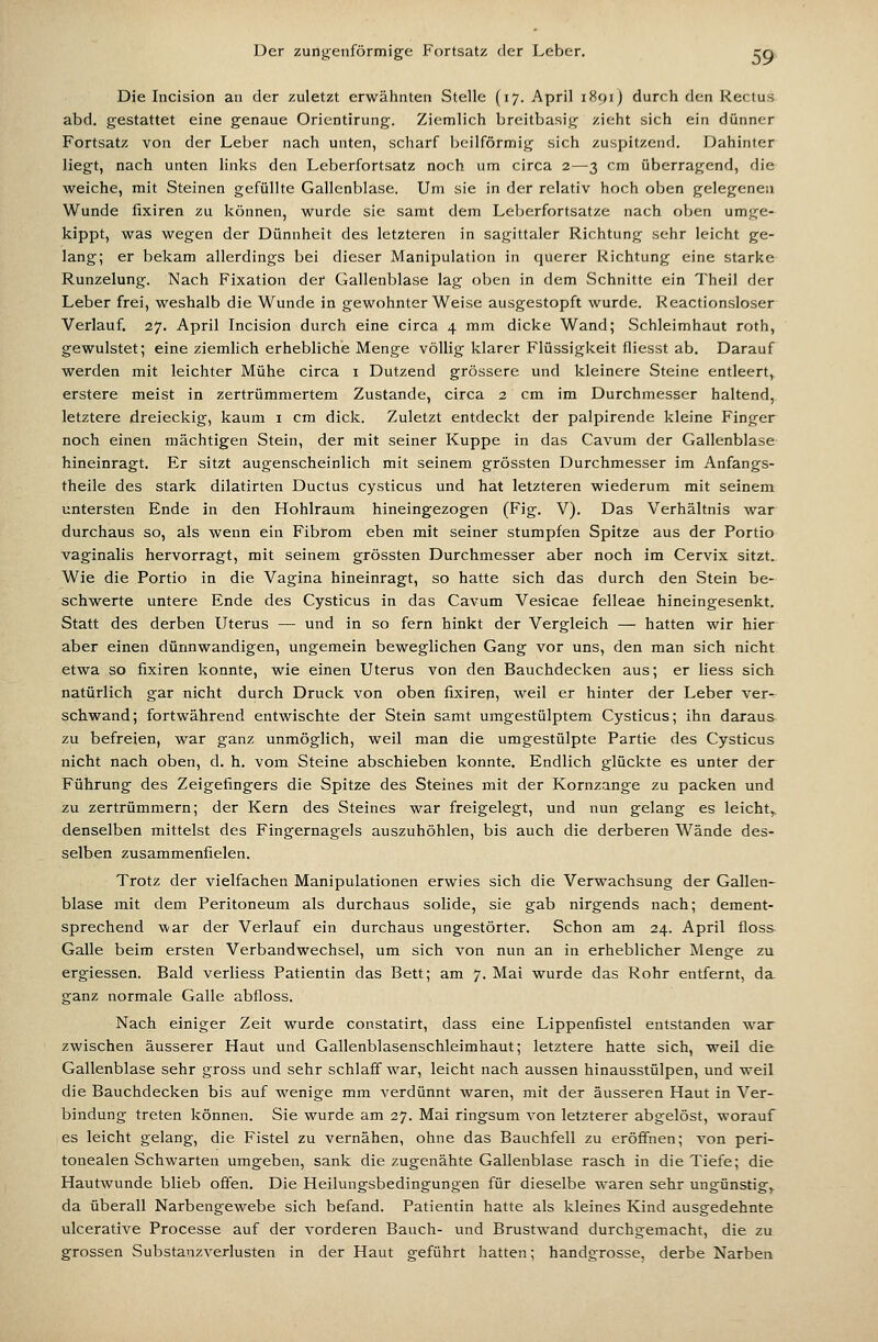 Die Incision an der zuletzt erwähnten Stelle (17. April 1891) durch den Rectus abd. gestattet eine genaue Orientirung. Ziemlich breitbasig zieht sich ein dünner Fortsatz von der Leber nach unten, scharf beilförmig sich zuspitzend. Dahinter liegt, nach unten links den Leberfortsatz noch um circa 2—3 cm überragend, die weiche, mit Steinen gefüllte Gallenblase. Um sie in der relativ hoch oben gelegenen Wunde fixiren zu können, wurde sie samt dem Leberfortsatze nach oben umge- kippt, was wegen der Dünnheit des letzteren in sagittaler Richtung sehr leicht ge- lang; er bekam allerdings bei dieser Manipulation in querer Richtung eine starke Runzelung. Nach Fixation der Gallenblase lag oben in dem Schnitte ein Theil der Leber frei, weshalb die Wunde in gewohnter Weise ausgestopft wurde. Reactionsloser Verlauf. 27. April Incision durch eine circa 4 mm dicke Wand; wSchleimhaut roth, gewulstet; eine ziemlich erhebliche Menge völlig klarer Flüssigkeit fliesst ab. Darauf werden mit leichter Mühe circa i Dutzend grössere und kleinere Steine entleert, erstere meist in zertrümmertem Zustande, circa 2 cm im Durchmesser haltend, letztere dreieckig, kaum i cm dick. Zuletzt entdeckt der palpirende kleine Finger noch einen mächtigen Stein, der mit seiner Kuppe in das Cavum der Gallenblase hineinragt. Er sitzt augenscheinlich mit seinem grössten Durchmesser im Anfangs- theile des stark dilatirten Ductus cysticus und hat letzteren wiederum mit seinem untersten Ende in den Hohlraum hineingezogen (Fig. V). Das Verhältnis war durchaus so, als wenn ein Fibrom eben mit seiner stumpfen Spitze aus der Portio vaginalis hervorragt, mit seinem grössten Durchmesser aber noch im Cervix sitzt. Wie die Portio in die Vagina hineinragt, so hatte sich das durch den Stein be- schwerte untere Ende des Cysticus in das Cavum Vesicae felleae hineingesenkt. Statt des derben Uterus — und in so fern hinkt der Vergleich — hatten wir hier aber einen dünnwandigen, ungemein beweglichen Gang vor uns, den man sich nicht etwa so fixiren konnte, wie einen Uterus von den Bauchdecken aus; er Hess sich natürlich gar nicht durch Druck von oben fixirep, weil er hinter der Leber ver- schwand; fortwährend entwischte der Stein samt umgestülptem Cysticus; ihn daraus zu befreien, war ganz unmöglich, weil man die umgestülpte Partie des Cysticus nicht nach oben, d. h. vom Steine abschieben konnte. Endlich glückte es unter der Führung des Zeigefingers die Spitze des Steines mit der Kornzange zu packen und zu zertrümmern; der Kern des Steines war freigelegt, und nun gelang es leicht, denselben mittelst des Fingernagels auszuhöhlen, bis auch die derberen Wände des- selben zusammenfielen. Trotz der vielfachen Manipulationen erwies sich die Verwachsung der Gallen- blase mit dem Peritoneum als durchaus solide, sie gab nirgends nach; dement- sprechend war der Verlauf ein durchaus ungestörter. Schon am 24. April floss Galle beim ersten Verbandwechsel, um sich von nun an in erheblicher Menge zu ergiessen. Bald verliess Patientin das Bett; am 7. Mai wurde das Rohr entfernt, da ganz normale Galle abfloss. Nach einiger Zeit wurde constatirt, dass eine Lippenfistel entstanden war zwischen äusserer Haut und Gallenblasenschleimhaut; letztere hatte sich, weil die Gallenblase sehr gross und sehr schlaff war, leicht nach aussen hinausstülpen, und weil die Bauchdecken bis auf wenige mm A^erdünnt waren, mit der äusseren Haut in Ver- bindung treten können. Sie wurde am 27. Mai ringsum von letzterer abgelöst, worauf es leicht gelang, die Fistel zu vernähen, ohne das Bauchfell zu eröffnen; von peri- tonealen Schwarten umgeben, sank die zugenähte Gallenblase rasch in die Tiefe; die Hautwunde blieb offen. Die Heilungsbedingungen für dieselbe waren sehr ungünstige da überall Narbengewebe sich befand. Patientin hatte als kleines Kind ausgedehnte ulcerative Processe auf der vorderen Bauch- und Brustwand durchgemacht, die zu grossen Substanzverlusten in der Haut geführt hatten; handgrosse, derbe Narben