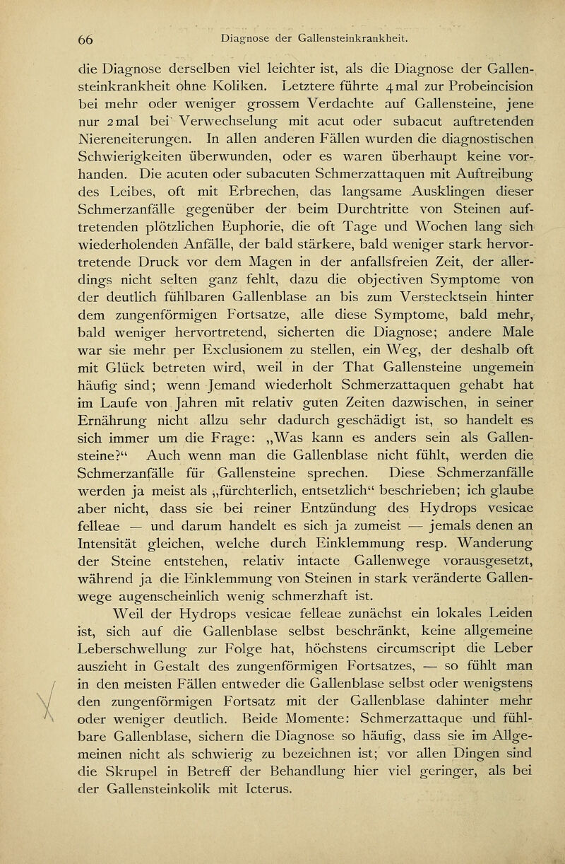 die Diagnose derselben viel leichter ist, als die Diagnose der Gallen- steinkrankheit ohne Koliken. Letztere führte 4 mal zur Probeincision bei mehr oder weniger grossem Verdachte auf Gallensteine, jene nur 2mal bei' Verwechselung mit acut oder subacut auftretenden Niereneiterungen. In allen anderen Fällen wurden die diagnostischen Schwierigkeiten überwunden, oder es waren überhaupt keine vor- handen. Die acuten oder subacuten Schmerzattaquen mit Auftreibung des Leibes, oft mit Erbrechen, das langsame Ausklingen dieser Schmerzanfälle gegenüber der beim Durchtritte von Steinen auf- tretenden plötzlichen Euphorie, die oft Tage und Wochen lang sich wiederholenden Anfälle, der bald stärkere, bald weniger stark hervor- tretende Druck vor dem Magen in der anfallsfreien Zeit, der aller- dings nicht selten ganz fehlt, dazu die objectiven Symptome von der deutlich fühlbaren Gallenblase an bis zum Verstecktsein hinter dem zungenförmigen Fortsatze, alle diese Symptome, bald mehr, bald weniger hervortretend, sicherten die Diagnose; andere Male war sie mehr per Exclusionem zu stellen, ein Weg, der deshalb oft mit Glück betreten wird, weil in der That Gallensteine ungemein häufig sind; wenn Jemand wiederholt Schmerzattaquen gehabt hat im Laufe von Jahren mit relativ guten Zeiten dazwischen, in seiner Ernährung nicht allzu sehr dadurch geschädigt ist, so handelt es sich immer um die Frage: ,,Was kann es anders sein als Gallen- steine? Auch wenn man die Gallenblase nicht fühlt, werden die Schmerzanfälle für Gallensteine sprechen. Diese Schmerzanfälle werden ja meist als „fürchterlich, entsetzlich beschrieben; ich glaube aber nicht, dass sie bei reiner Entzündung des Hydrops vesicae felleae — und darum handelt es sich ja zumeist — jemals denen an Intensität gleichen, welche durch Einklemmung resp. Wanderung der Steine entstehen, relativ intacte Gallenwege vorausgesetzt, während ja die Einklemmung von Steinen in stark veränderte Gallen- wege augenscheinlich wenig schmerzhaft ist. Weil der Hydrops vesicae felleae zunächst ein lokales Leiden ist, sich auf die Gallenblase selbst beschränkt, keine allgemeine Leberschwellung zur Folge hat, höchstens circumscript die Leber auszieht in Gestalt des zungenförmigen Fortsatzes, — so fühlt man in den meisten Fällen entweder die Gallenblase selbst oder wenigstens den zunsfenförmioen Fortsatz mit der Gallenblase dahinter mehr oder weniger deutlich. Beide Momente: vSchmerzattaque und fühl- bare Gallenblase, sichern die Diagnose so häufig, dass sie im Allge- meinen nicht als schwierig zu bezeichnen ist; vor allen Dingen sind die Skrupel in Betreff der Behandlung hier viel geringer, als bei der Gallensteinkolik mit Icterus.