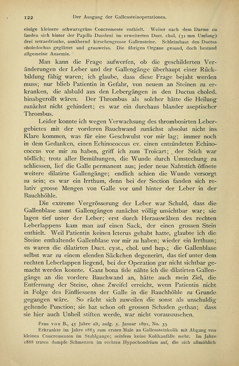 einige kleinere schwarzgrüne Concremente enthielt. Weiter nach dem Darme zie fanden sich hinter der Papilla Duodeni im erweiterten Duct. chol. (31 mm Umfang)* drei tetraedrische, annähernd kirschengrosse Gallensteine. Schleimhaut des Ductus- choledochus geglättet und grauweiss. Die übrigen Organe gesund, doch bestand allgemeine Anaemie.  Man kann die Frage aufwerfen, ob die geschilderten Ver- änderungen der Leber und der Gallengänge überhaupt einer Rück- bildung fähig waren; ich glaube, dass diese Frage bejaht werden muss; nur blieb Patientin in Gefahr, von neuem an Steinen zu er- kranken, die alsbald aus den Lebergängen in den Ductus choled. hinabgerollt wären. Der Thrombus als solcher hätte die Heilung- zunächst nicht gehindert; es war ein durchaus blander aseptischer Thrombus. Leider konnte ich wegen Verwachsung des thrombosirten Leber- gebietes mit der vorderen Bauchwand zunächst absolut nicht ins Klare kommen, was für eine Geschwulst vor mir lag; immer noch, in dem Gedanken, einen Echinococcus ev. einen entzündeten Echino- coccus vor mir zu haben, griff ich zum Troicart; , der Stich war tödlich; trotz aller Bemühungen, die Wunde durch Umstechung zu schliessen, lief die Galle permanent aus; jeder neue Nahtstich öffnete weitere dilatirte Gallengänge; endlich schien die Wunde versorgt zu sein; es war ein Irrthum, denn bei der Section fanden sich re- lativ grosse Mengen von Galle vor und hinter der Leber in der Bauchhöhle. Die extreme Vergrösserung der Leber war Schuld, dass die Gallenblase samt Gallengängen zunächst völlig unsichtbar war; sie lagen tief unter der Leber; erst durch Herauswälzen des rechten Leberlappens kam man auf einen Sack, der einen grossen Stein enthielt. Weil Patientin keinen Icterus gehabt hatte, glaubte ich die Steine enthaltende Gallenblase vor mir zu haben; wieder ein Irrthum; es waren die dilatirten Duct. cyst., chol. und hep,; die Gallenblase selbst war zu einem elenden Säckchen degenerirt, das tief unter dem rechten Leberlappen liegend, bei der Operation gar nicht sichtbar ge- macht werden konnte. Ganz bona fide nähte ich die dilatirten Gallen- gänge an die vordere Bauchwand an, hätte auch mein Ziel, die Entfernung der Steine, ohne Zweifel erreicht, wenn Patientin nicht in Folge des Einfliessens der Galle in die Bauchhöhle zu Grunde gegangen wäre. So rächt sich zuweilen die sonst als unschuldig geltende Function; sie hat schon oft grossen Schaden gethan; dass sie hier auch Unheil stiften werde, war nicht vorauszusehen. Frau von B., 45 Jahre alt, aufg. 5. Januar 1891, No. 33. Erkrankte im Jahre 1883 zum ersten Male an Gallensteinkolik mit Abgang vo» kleinen Concrementen im Stuhlgange; seitdem keine Kolikanfälle mehr. Im Jahre 1888 traten dumpfe Schmerzen im rechten Hypochondrium auf, die sich allmählich