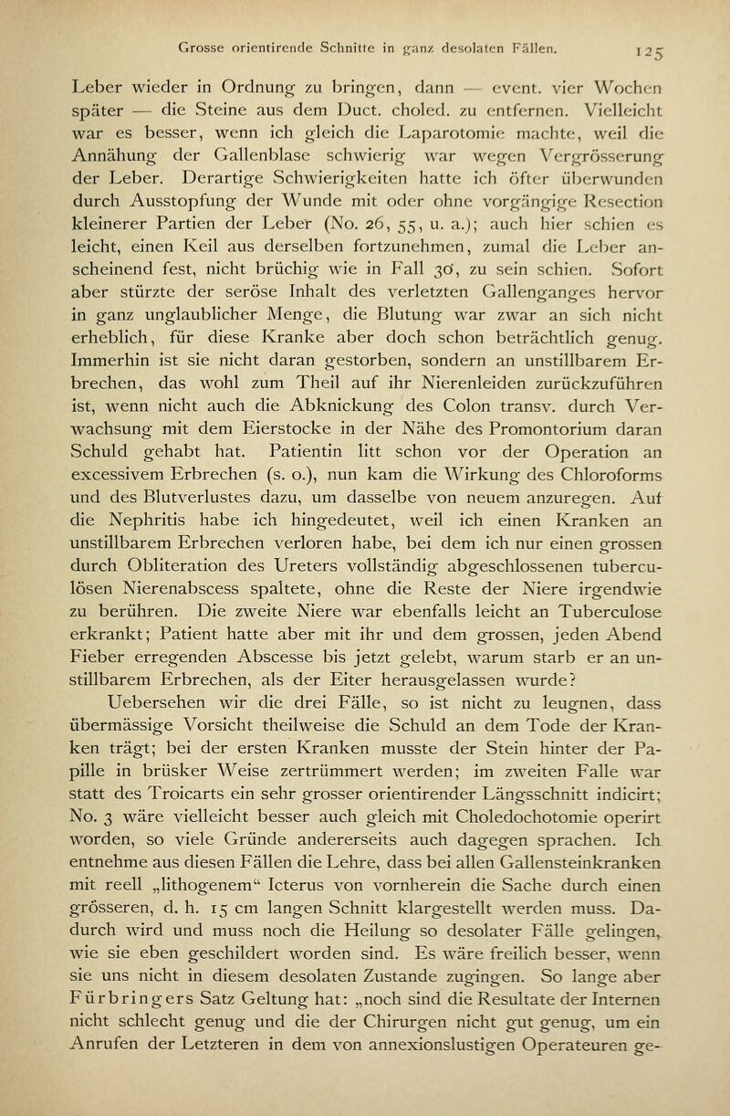 Grosse orientirende Schnitte in j^anz flesolaten Fällen. j2C Leber wieder in Ordnung zu Ijringen, dann — event. vier Wochen später — die Steine aus dem Duct. cholcd. zu entfernen. Vielleicht war es besser, wenn ich gleich die Laparotomie machte, weil die Annähung der Gallenblase schwierig war wegen Vergrösserung der Leber. Derartige vSchwierigkeiten hatte ich öfter überwunden durch Ausstopfung der Wunde mit oder ohne vorgängige Resection kleinerer Partien der Leber (No. 26, 55, u. a.}; auch hier schien es leicht, einen Keil aus derselben fortzunehmen, zumal die Leber an- scheinend fest, nicht brüchig wie in Fall 3Ö, zu sein schien. Sofort aber stürzte der seröse Inhalt des verletzten Gallenganges hervor in ganz unglaublicher Menge, die Blutung war zwar an sich nicht erheblich, für diese Kranke aber doch schon beträchtlich genug. Immerhin ist sie nicht daran gestorben, sondern an unstillbarem Er- brechen, das wohl zum Theil auf ihr Nierenleiden zurückzuführen ist, wenn nicht auch die Abknickung des Colon transv. durch Ver- wachsung mit dem Eierstocke in der Nähe des Promontorium daran Schuld gehabt hat. Patientin litt schon vor der Operation an excessivem Erbrechen (s. o.), nun kam die Wirkung des Chloroforms und des Blutverlustes dazu, um dasselbe von neuem anzuregen. Auf die Nephritis habe ich hingedeutet, weil ich einen Kranken an unstillbarem Erbrechen verloren habe, bei dem ich nur einen grossen durch Obliteration des Ureters vollständig abgeschlossenen tubercu- lösen Nierenabscess spaltete, ohne die Reste der Niere irgendwie zu berühren. Die zweite Niere war ebenfalls leicht an Tuberculose erkrankt; Patient hatte aber mit ihr und dem grossen, jeden Abend Fieber erregenden Abscesse bis jetzt gelebt, warum starb er an un- stillbarem Erbrechen, als der Eiter herausgelassen wurde? Uebersehen wir die drei Fälle, so ist nicht zu leugnen, dass übermässige Vorsicht theilweise die Schuld an dem Tode der Kran- ken trägt; bei der ersten Kranken musste der Stein hinter der Pa- pille in brüsker Weise zertrümmert werden; im zweiten Falle war statt des Troicarts ein sehr grosser orientirender Längsschnitt indicirt; No. 3 wäre vielleicht besser auch gleich mit Choledochotomie operirt worden, so viele Gründe andererseits auch dagegen sprachen. Ich entnehme aus diesen Fällen die Lehre, dass bei allen Gallensteinkranken mit reell „lithogenem Icterus von vornherein die Sache durch einen grösseren, d. h. 15 cm langen Schnitt klargestellt werden niuss. Da- durch wird und muss noch die Heilung so desolater Fälle gelingen, wie sie eben geschildert worden sind. Es wäre freilich besser, wenn sie uns nicht in diesem desolaten Zustande zugingen. So lange aber Fürbringers Satz Geltung hat: „noch sind die Resultate der Internen nicht schlecht genug und die der Chirurgen nicht gut genug, um ein Anrufen der Letzteren in dem von annexionslustigen Operateuren ge-