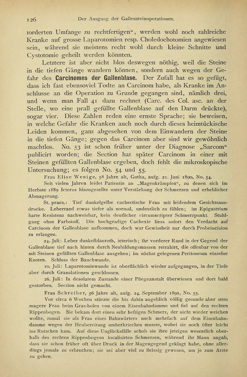 lorderten Umfange zu rechtfertigen, werden wohl noch zahlreiche Kranke auf grosse Laparotomien resp. Choledochotomien angewiesen sein, während sie meistens recht wohl durch kleine Schnitte und Cystotomie geheilt werden könnten. Letztere ist aber nicht blos deswegen nöthig, weil die Steine in die tiefen Gänge wandern können, sondern auch wegen der Ge- fahr des Carcinomes der Gallenblase. Der Zufall hat es so gefügt, dass ich fast ebensoviel Todte an Carcinom habe, als Kranke im An- schlüsse an die Operation zu Grunde gegangen sind, nämlich drei, und wenn man Fall 41 dazu rechnet (Gare, des Col. asc. an der Stelle, wo eine prall gefüllte Gallenblase auf den Darm drückte), sogar vier. Diese Zahlen reden eine ernste Sprache; sie beweisen, in welche Gefahr die Kranken auch noch durch dieses heimtückische Leiden kommen, ganz abgesehen von dem Einwandern der Steine in die tiefen Gänge; gegen das Carcinom aber sind wir gewöhnlich machtlos. No. 53 ist schon früher unter der Diagnose „Sarcom publicirt worden; die Section hat später Carcinom in einer mit Steinen gefüllten Gallenblase ergeben, doch fehlt die mikroskopische Untersuchung; es folgen No. 54 und 55. Frau Elise Wenige, 58 Jahre alt, Gotha, aufg. 21. Juni 1890, No. 54. Seit vielen Jahren leidet Patientin an „Magenkrämpfen, zu denen sich im Herbste 1889 Icterus hinzugesellte unter Verstärkung der Schmerzen und erheblicher Abmagerung. St. praes.: Tief dunkelgelbe cachectische Frau mit leidendem Gesichtsaus- drucke. Leberrand etwas tiefer als normal, undeutlich zu fühlen; im Epigastrium harte Resistenz nachweisbar, kein deutlicher circumscripter Schmerzpunkt. Stuhl- gang ohne Farbstoff. Die hochgradige Cachexie Hess sofort den Verdacht auf Carcinom der Gallenblase aufkommen, doch war Gewissheit nur durch Probeincision zu erlangen. 24. Juli: Leber dunkelblauroth, icterisch; ihr vorderer Rand in der Gegend der Gallenblase tief nach hinten durch Neubildungsmassen retrahirt, die offenbar von der mit Steinen gefüllten Gallenblase ausgehen; im nächst gelegenen Peritoneum einzelne Knoten. Schluss der Bauchwunde. 10. Juli: Laparotomiewunde ist oberflächlich wieder aufgegangen, in der Tiefe aber durch Granulationen geschlossen. 26. Juli: In desolatem Zustande einer Pflegeanstalt überwiesen und dort bald gestorben. Section nicht gemacht. Frau Schreiber, 56 Jahre alt, aufg. 24. September 1891, No. 55. Vor circa 6 Wochen stürzte die bis dahin angeblich völlig gesunde aber stets magere Frau beim Gras-holen von einem Eisenbahndamme und fiel auf den rechten Rippenbogen. Sie bekam dort einen sehr heftigen Schmerz, der nicht wieder weichen wollte, zumal sie als Frau eines Bahnwärters noch mehrfach auf dem Eisenbahn- damme wegen der Heubereitung umherkriechen musste, wobei sie noch öfter leicht ins Rutschen kam. Auf diese Unglücksfälle schob sie ihre jetzigen wesentlich ober- halb des rechten Rippenbogens localisirten Schmerzen, während ihr Mann angab, dass sie schon früher oft über Druck in der Magengegend geklagt habe, ohne aller- dings jemals zu erbrechen; sie sei aber viel zu fleissig gewesen, um je zum Arzte -ZU gehen.