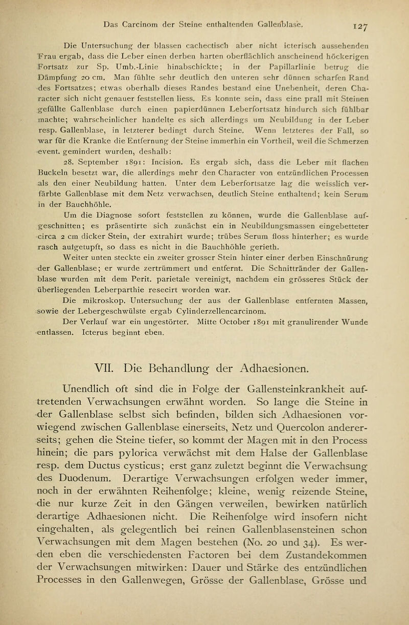 Das Carcinom der Steine enthaltenfk-n fiallciiLlase. Die Untersuchung der blassen cachectisch aVjer nicht icterisch aussehenden Frau ergab, dass die Leber einen derben harten oberflächlich anscheinend höckerigen Fortsatz zur vSp. Umb.-Linie hinabschickte; in der Papillarlinie betrug die Dämpfung 20 cm. Man fühlte sehr deutlich den unteren sehr flünnen scharfen Rand des Fortsatzes; etwas oberhalb dieses Randes bestand eine Unebenheit, deren Cha- racter sich nicht genauer feststellen Hess. Es konnte sein, dass eine prall mit Steinen gefüllte Gallenblase durch einen papierdünnen Leberfortsatz hindurch sich fühlbar machte; wahrscheinlicher handelte es sich allerdings um Neubildung in der Leber resp. Gallenblase, in letzterer bedingt durch Steine. Wenn letzteres der Fall, so war für die Kranke die Entfernung der Steine immerhin ein Vortheil, weil die Schmerzen event. gemindert wurden, deshalb: 28. September 1891: Incision. Es ergab sich, dass die Leber mit flachen Buckeln besetzt war, die allerdings mehr den Character von entzündlichen Processen .als den einer Neubildung hatten. Unter dem Leberfortsatze lag die weisslich ver- färbte Gallenblase mit dem Netz verwachsen, deutlich Steine enthaltenrl; kein Serum in der Bauchhöhle. Um die Diagnose sofort feststellen zu können, wurde die Gallenblase auf- geschnitten ; es präsentirte sich zunächst ein in Neubildungsmassen eingebetteter circa 2 cm dicker Stein, der extrahirt wurde; trübes Serum floss hinterher; es wurde rasch autgetupft, so dass es nicht in die Bauchhöhle gerieth. Weiter unten steckte ein zweiter grosser Stein hinter einer derben Einschnürung der Gallenblase; er wurde zertrümmert und entfernt. Die Schnittränder der Gallen- blase wurden mit dem Perit. parietale vereinigt, nachdem ein grösseres Stück der überliegenden Leberparthie resecirt worden war. Die mikroskop. Untersuchung der aus der Gallenblase entfernten Massen, sowie der Lebergeschwülste ergab Cylinderzellencarcinom. Der Verlauf war ein ungestörter. Mitte October 1891 mit granulirender Wunde entlassen. Icterus beginnt eben. VII. Die Behandlung der Adhaesionen. Unendlich oft sind die in Folge der Gallensteinkrankheit auf- tretenden Verwachsungen erwähnt worden. So lange die Steine in der Gallenblase selbst sich befinden, bilden sich Adhaesionen vor- wiegend zwischen Gallenblase einerseits, Netz und Quercolon anderer- seits; gehen die Steine tiefer, so kommt der Magen mit in den Process hinein; die pars pylorica verwächst mit dem Halse der Gallenblase resp. dem Ductus cysticus; erst ganz zuletzt beginnt die Verwachsung des Duodenum. Derartige Verwachsungen erfolgen weder immer, noch in der erwähnten Reihenfolge; kleine, wenig reizende Steine, die nur kurze Zeit in den Gängen verweilen, bewirken natürhch derartige Adhaesionen nicht. Die Reihenfolge wird insofern nicht eingehalten, als gelegentlich bei reinen Gallenblasensteinen schon Verwachsungen mit dem Magen bestehen (No. 20 und 34). Es wer- den eben die verschiedensten Factoren bei dem Zustandekommen der Verwachsungen mitwirken: Dauer und Stärke des entzündlichen Processes in den Gallenwegen, Grösse der Gallenblase, Grösse imd