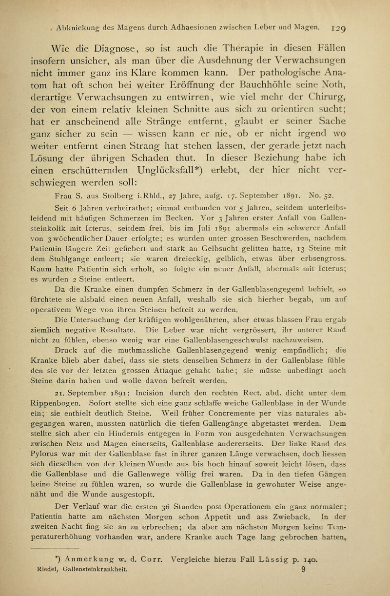 Wie die Diagnose, so ist auch die Therapie in diesen Fällen insofern unsicher, als man über die Ausdehnung der Verwachsungen nicht immer ganz ins Klare kommen kann. Der pathologische Ana- tom hat oft schon bei weiter Eröffnung der liauchhöhle seine- Xoth, derartige Verwachsungen zu entwirren, wie viel mehr der (Chirurg, der von einem relativ kleinen vSchnitte aus sich zu orientircn sucht; hat er anscheinend alle Stränge entfernt, glaubt er seiner Sache ganz sicher zu sein — wissen kann er nie, ob er nicht irgend wo weiter entfernt einen Strang hat stehen lassen, der gerade jetzt nach Lösung der iibrigen Schaden thut. In dieser Beziehung habe ich einen erschütternden Unglücksfall*) erlebt, der hier nicht ver- schwiegen werden soll: Frau S. aus Stolberg i.Rhld., 27 Jahre, aufg. 17. vSeptember 1891. No. 52. Seit 6 Jahren verheirathet; einmal entbunden vor 5 Jahren, seitdem unterleibs- leidend mit häufigen Schmerzen im Becken. Vor 3 Jahren erster Anfall von Gallen- steinkolik mit Icterus, seitdem frei, bis im Juli 1891 abermals ein schwerer Anfall von 3 wöchentlicher Dauer erfolgte; es wurden unter grossen Beschwerden, nachdem Patientin längere Zeit gefiebert und stark an Gelbsucht gelitten hatte, 13 Steine mit dem Stuhlgange entleert; sie waren dreieckig, gelblich, etwas über erbsengross. Kaum hatte Patientin sich erholt, so folgte ein neuer Anfall, abermals mit Icterus; es wurden 2 Steine entleert. Da die Kranke einen dumpfen Schmerz in der Gallenblasengegend behielt, so fürchtete sie alsbald einen neuen Anfall, weshalb sie sich hierher begab, um auf operativem Wege von ihren Steinen befreit zu werden. Die Untersuchung der kräftigen wohlgenährten, aber etwas blassen Frau ergab ziemlich negative Resultate. Die Leber war nicht vergrössert, ihr unterer Rand nicht zu fühlen, ebenso wenig war eine Gallenblasengeschwulst nachzuweisen. Druck auf die muthmassliche Gallenblasengegend wenig empfindlich; die Kranke blieb aber dabei, dass sie stets denselben Schmerz in der Gallenblase fühle den sie vor der letzten grossen Attaque gehabt habe; sie müsse unbedingt noch Steine darin haben und wolle davon befreit werden. 21. September 1891: Incision durch den rechten Rect. abd. dicht unter dem Rippenbogen. Sofort stellte sich eine ganz schlaffe weiche Gallenblase in der Wunde ein; sie enthielt deutlich Steine. Weil früher Concremente per vias naturales ab- gegangen waren, mussten natürlich die tiefen Gallengänge abgetastet werden. Dem stellte sich aber ein Hindernis entgegen in Form von ausgedehnten Verwachsungen zwischen Netz und Magen einerseits, Gallenblase andererseits. Der linke Rand des Pylorus war mit der Gallenblase fast in ihrer ganzen Länge verwachsen, doch Hessen sich dieselben von der kleinen Wunde aus bis hoch hinauf soweit leicht lösen, dass die Gallenblase und die Gallenwege völlig frei waren. Da in den tiefen Gängen keine Steine zu fühlen waren, so wurde die Gallenblase in gewohnter Weise ange- näht und die Wunde ausgestopft. Der Verlauf war die ersten 36 Stunden post Operationem ein ganz normaler; Patientin hatte am nächsten Morgen schon Appetit und ass Zwieback. In der zweiten Nacht fing sie an zu erbrechen; da aber am nächsten Morgen keine Tem- peraturerhöhung vorhanden war, andere Kranke auch Tage lang gebrochen hatten, *) Anmerkung w. d. Corr. Vergleiche hierzu Fall Lässig p. 140. Riedel, Gallensteinkrankheit. 9