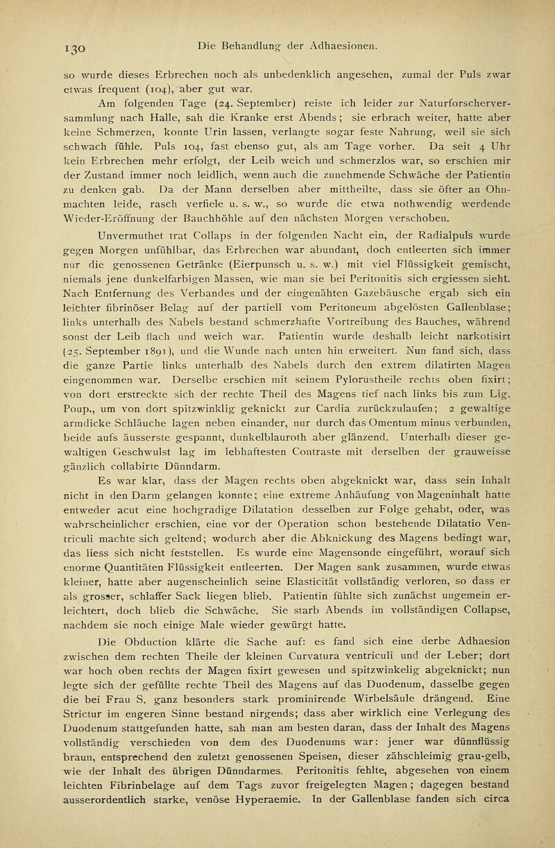 so wurde dieses Erbrechen noch als unbedenklich angesehen, zumal der Puls zwar etwas frequent (104), aber gut war. Am folgenden Tage (24. September) reiste ich leider zur Naturforscherver- sammlung nach Halle, sah die Kranke erst Abends ; sie erbrach weiter, hatte aber keine Schmerzen, konnte Urin lassen, verlangte sogar feste Nahrung, weil sie sich schwach fühle. Puls 104, fast ebenso gut, als am Tage vorher. Da seit 4 Uhr kein Erbrechen mehr erfolgt, der Leib weich und schmerzlos war, so erschien mir der Zustand immer noch leidlich, wenn auch die zunehmende Schwäche der Patientin zu denken gab. Da der Mann derselben aber mittheilte, dass sie öfter an Ohn- mächten leide, rasch verfiele u. s. w., so wurde die etwa nothwendig werdende Wieder-Eröffnung der Bauchhöhle auf den nächsten Morgen verschoben. Unvermuthet trat Collaps in der folgenden Nacht ein, der Radialpuls wurde gegen Morgen unfühlbar, das Erbrechen war abundant, doch entleerten sich immer nur die genossenen Getränke (Eierpunsch u. s. w.) mit viel Flüssigkeit gemischt, niemals jene dunkelfarbigen Massen, wie man sie bei Peritonitis sich ergiessen sieht. Nach Entfernung des Verbandes und der eingenähten Gazebäusche ergab sich ein leichter fibrinöser Belag auf der partiell vom Peritoneum abgelösten Gallenblase; links unterhalb des Nabels bestand schmerzhafte Vortreibung des Bauches, während sonst der Leib flach und weich war. Patientin wurde deshalb leicht narkotisirt (25. September 1891), und die Wunde nach unten hin erweitert. Nun fand sich, dass die ganze Partie links unterhalb des Nabels durch den extrem dilatirten Magen eingenommen war. Derselbe erschien mit seinem Pylorustheile rechts oben fixirt; von dort erstreckte sich der rechte Theil des Magens tief nach links bis zum Lig. Poup., um von dort spitzwinklig geknickt zur Cardia zurückzulaufen; 2 gewaltige armdicke Schläuche lagen neben einander, nur durch das Omentum minus verbunden, beide aufs äusserste gespannt, dunkelblauroth aber glänzend. Unterhalb dieser ge- waltigen Geschwulst lag im lebhaftesten Contraste mit derselben der grauweisse gänzlich collabirte Dünndarm. Es war klar, dass der Magen rechts oben abgeknickt war, dass sein Inhalt nicht in den Darm gelangen konnte; eine extreme Anhäufung von Mageninhalt hatte entweder acut eine hochgradige Dilatation desselben zur Folge gehabt, oder, was wahrscheinlicher erschien, eine vor der Operation schon bestehende Dilatatio Ven- triculi machte sich geltend; wodurch aber die Abknickung des Magens bedingt war, das Hess sich nicht feststellen. Es wurde eine Magensonde eingeführt, worauf sich enorme Quantitäten Flüssigkeit entleerten. Der Magen sank zusammen, wurde etwas kleiner, hatte aber augenscheinlich seine Elasticität vollständig verloren, so dass er als grosser, schlaffer Sack liegen blieb. Patientin fühlte sich zunächst ungemein er- leichtert, doch blieb die Schwäche. Sie starb Abends im vollständigen Collapse, nachdem sie noch einige Male wieder gewürgt hatte. Die Obduction klärte die Sache auf: es fand sich eine derbe Adhaesion zwischen dem rechten Theile der kleinen Curvatura ventriculi und der Leber; dort war hoch oben rechts der Magen fixirt gewesen und spitzwinkelig abgeknickt; nun legte sich der gefüllte rechte Theil des Magens auf das Duodenum, dasselbe gegen die bei Frau S. ganz besonders stark prominirende Wirbelsäule drängend. Eine Strictur im engeren Sinne bestand nirgends; dass aber wirklich eine Verlegung des Duodenum stattgefunden hatte, sah man am besten daran, dass der Inhalt des Magens vollständig verschieden von dem des Duodenums war: jener war dünnflüssig braun, entsprechend den zuletzt genossenen Speisen, dieser zähschleimig grau-gelb, wie der Inhalt des übrigen Dünndarmes. Peritonitis fehlte, abgesehen von einem leichten Fibrinbelage auf dem Tags zuvor freigelegten Magen; dagegen bestand ausserordentlich starke, venöse Hyperaemie. In der Gallenblase fanden sich circa