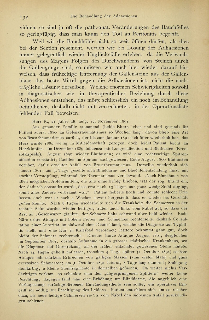 viduen, so sind ja oft die path.-anat. Veränderungen des Bauchfelles so geringfügig, dass man kaum den Tod an Peritonitis begreift. Weil wir die Bauchhöhle nicht so weit öffnen dürfen, als dies bei der Section geschieht, werden wir bei Lösung der Adhaesionen immer gelegentlich wieder Unglücksfälle erleben; da die Verwach- sungen des Magens Folgen des Durchwanderns von Steinen durch die Gallengänge sind, so müssen wir auch hier wieder darauf hin- weisen, dass frühzeitige Entfernung der Gallensteine aus der Gallen- blase das beste Mittel gegen die Adhaesionen ist, nicht die nach- trägliche Lösung derselben. Welche enormen Schwierigkeiten sowohl in diagnostischer wie in therapeutischer Beziehung durch diese Adhaesionen entstehen, das möge schliesslich ein noch im Behandlung befindlicher, deshalb nicht mit verrechneter, in der Operationsliste fehlender Fall beweisen: Herr K., 21 Jahre alt, aufg. 12. November 1891. Aus gesunder Familie stammend (beide Eltern leben und sind gesund) litt Patient zuerst 1880 an Gelenkrheumatismus 10 Wochen lang; davon blieb eine Art von Brustrheumatismus zurück, der bis zum Januar 1891 sich öfter wiederholt hat; das Herz wurde 1880 wenig in Mitleidenschaft gezogen, doch leidet Patient leicht an Herzklopfen. Im Dezember 1889 Influenza mit Lungenaffection und Bluthusten (Kreo- sotkapseln). August 1890 wieder Bluthusten; es wird eine rechtsseitige Spitzen- affection constatirt; Bacillen im Sputum nachgewiesen; Ende August 1890 Bluthusten vorüber, dafür erneuter Anfall von Brustrheumatismus. Derselbe wiederholt sich Januar 1891 ; am 3. Tage gesellte sich Blinddarm- und Bauchfellentzündung hinzu mit starker Verstopfung, während der Rheumatismus verschwand. „Nach Einnehmen von allen möglichen Abführmitteln, die alle ohne Erfolg blieben, trat der sog. Brand ein, der dadurch constatirt wurde, dass erst nach 13 Tagen nur ganz wenig Stuhl abging, somit alles Andere verbrannt war. Patient fieberte hoch und konnte schlecht Urin lassen, doch war er nach 4 Wochen soweit hergestellt, dass er wieder ins Geschäft gehen konnte. Nach 8 Tagen wiederholte sich die Krankheit; die Schmerzen in der rechten Seite wurden wieder heftiger, traten auch links vom Nabel auf, so dass der Arzt an „Geschwüre glaubte; der Schmerz links schwand aber bald wieder. Ende März dritte Attaque mit hohem Fieber und Schmerzen rechterseits, deshalb Consul- tation einer Autorität im südwestlichen Deutschland, welche die Diagnose auf Typhli- tis stellt und eine Kur in Karlsbad verordnet; letztere bekommt ganz gut, doch bleibt der Schmerz rechterseits. Erneute kurze Attaque August 1891, desgleichen im September 1891, deshalb Aufnahme in ein grosses städtisches Krankenhaus, wo die Diagnose auf Darmreizung an der früher entzündet gewesenen Stelle lautete. Nach 14 Tagen geheilt entlassen, trotzdem 4 Tage später (i. October 1891) sechste Attaque mit starkem Erbrechen von galligen Massen (zum ersten Male) und ganz excessiven Schmerzen; am 3. October 1891 Icterus, 8 Tage lang dauernd; Stuhlgang thonfarbig; 2 kleine Steinfragmente in demselben gefunden. Da weiter nichts Ver- dächtiges vorkam, so schenkte man den „abgesprungenen Splittern weiter keine l'eachtung; dagegen fand man eine Erhöhung am Blinddarme, die angeblich eine Verkapselung zurückgebliebener Entzündungstheile sein sollte; ein operativer Ein- griff sei nöthig zur Beseitigung des Leidens. Patient entschloss sich um so rascher dazu, als neue heftige Schmerzen rechts vom Nabel den siebenten Anfall anzukündi- gen schienen.