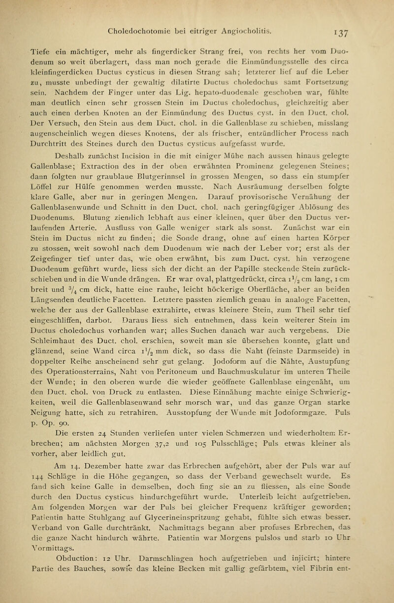Choledochotomic Ijei eitriger Anj^iorholitis. I -jy Tiefe ein mächtiger, mehr als fingerdiciccr vStrang frei, von rechts her vom Duo- denum so weit überlagert, dass man noch gerade die Einmündungsstelle des circa kleinfmgerdicken Ductus cysticus in diesen Strang sah; letzterer lief auf die Leber zu, musste unbedingt der gewaltig dilatirte Ductus r.holedochus samt Fortsetzung sein. Nachdem der Finger unter das Lig. hepato-duodenalc geschoben war, fühlte man deutlich einen sehr grossen Stein im Ductus choledochus, gleichzeitig aber auch einen derben Knoten an der Einmündung des Ductus cyst. in den Duct. chol. Der Versuch, den Stein aus dem Duct. chol. in die Gallenblase zu schieben, misslang augenscheinlich wegen dieses Knotens, der als frischer, entzündlicher Proccss nach Durchtritt des Steines durch den Ductus cysticus aufgefasst wurde. Deshalb zunächst Incision in die mit einiger Mühe nach aussen hinaus gelegte Gallenblase; Extraction des in der oben erwähnten Prominenz gelegenen Steines; dann folgten nur graublaue Blutgerinnsel in grossen Mengen, so dass ein stumpfer Löffel zur Hülfe genommen werden musste. Nach Ausräumung derselben folgte klare Galle, aber nur in geringen Mengen. Darauf provisorische Vernähung der Gallenblasenwunde und Schnitt in den Duct. chol. nach geringfügiger Ablösung des Duodenums. Blutung ziendich lebhaft aus einer kleinen, quer über den Ductus ver- laufenden Arterie. Ausfluss von Galle weniger stark als sonst. Zunächst war ein Stein im Ductus nicht zu finden; die Sonde drang, ohne auf einen harten Körper zu stossen, weit sowohl nach dem Duodenum wie nach der Leber vor; erst als der Zeigefinger tief unter das, wie oben erwähnt, bis zum Duct. cyst. hin verzogene Duodenum geführt wurde, liess sich der dicht an der Papille steckende Stein zurück- schieben und in die Wunde drängen. Er war oval, plattgedrückt, circa 1^2 cm lang, i cm breit und ^/^ cm dick, hatte eine rauhe, leicht höckerige Oberfläche, aber an beiden Längsenden deutliche Facetten. Letztere passten ziemlich genau in analoge Facetten, Avelche der aus der Gallenblase extrahirte, etwas kleinere Stein, zum Theil sehr tief eingeschliffen, darbot. Daraus liess sich entnehmen, dass kein weiterer Stein im Ductus choledochus vorhanden war; alles Suchen danach war auch vergebens. Die Schleimhaut des Duct. chol. erschien, soweit man sie übersehen konnte, glatt und glänzend, seine Wand circa 1Y2 mm dick, so dass die Naht (feinste Darmseide) in doppelter Reihe anscheinend sehr gut gelang. Jodoform auf die Nähte, Austupfung des Operationsterrains, Naht von Peritoneum und Bauchmuskulatur im unteren Theile <ier Wunde; in den oberen wurde die wieder geöffnete Gallenblase eingenäht, um den Duct. chol. von Druck zu entlasten. Diese Einnähung machte einige Schwierig- keiten, weil die Gallenblasenwand sehr morsch war, und das ganze Organ starke Neigung hatte, sich zu retrahiren. Ausstopfung der Wunde mit Jodoformgaze. Puls p. Op. 90. Die ersten 24 Stunden verliefen unter vielen Schmerzen und wiederholtem Er- brechen; am nächsten Morgen 37,2 und 105 Pulsschläge; Puls etwas kleiner als vorher, aber leidlich gut. Am 14. Dezember hatte zwar das Erbrechen aufgehört, aber der Puls war auf 144 Schläge in die Höhe gegangen, so dass der Verband gewechselt wurde. Es fand sich keine Galle in demselben, doch fing sie an zu fliessen, als eine Sonde durch den Ductus cysticus hindurchgeführt wurde. Unterleib leicht aufgetrieben. Am folgenden Morgen war der Puls bei gleicher Frequenz kräftiger geworden; Patientin hatte Stuhlgang auf Glycerineinspritzung gehabt, fühlte sich etwas besser. Verband von Galle durchtränkt. Nachmittags begann aber profuses Erbrechen, das die ganze Nacht hindurch währte. Patientin war Morgens pulslos und starb 10 Uhr Vormittags. Obduction: 12 Uhr. Darmschlingen hoch aufgetrieben und injicirt; hintere Partie des Bauches, sowie das kleine Becken mit gallig gefärbtem, viel Fibrin ent-