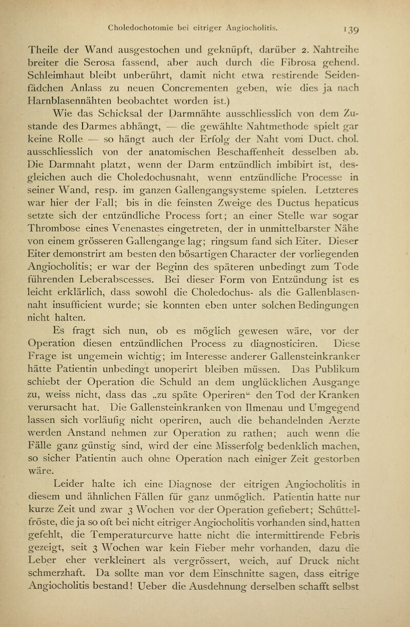 Theile der Wand ausgestochen und geknüpft, darüber 2. Nahtreihe breiter die Serosa fassend, aber auch durch die Fibrosa gehend. Schleimhaut bleibt unberührt, damit nicht etwa restirende vSeiden- fädchen Anlass zu neuen Concrementen geben, wie dies ja nach Harnblasennähten beobachtet worden ist.) Wie das Schicksal der Parmn<ähte ausschliesslich von dem Zu- stande des Darmes abhängt, — die gewählte Nahtmethode spielt gar keine Rolle — so hängt auch der Erfolg der Naht voni Duct. chol. ausschliesslich von der anatomischen Beschaffenheit desselben ab. Die Darmnaht platzt, wenn der Darm entzündlich imbibirt ist, des- gleichen auch die Choledochusnaht, wenn entzündliche Processe in seiner Wand, resp. im ganzen (xallengangsysteme spielen. Letzteres war hier der Fall; bis in die feinsten Zweige des Ductus hepaticus setzte sich der entzündliche Process fort; an einer Stelle war sogar Thrombose eines Venenastes einsfetreten, der in unmittelbarster Nähe von einem grösseren Gallengange lag; ringsum fand sich Eiter. Dieser Eiter demonstrirt am besten den bösartigen Character der vorliegenden Angiocholitis; er war der Beginn des späteren unbedingt zum Tode führenden Leberabscesses. Bei dieser Form von Entzündung ist es leicht erklärlich, dass sowohl die Choledochus- als die Gallenblasen- naht insufficient wurde; sie konnten eben unter solchen Bedingungen nicht halten. Es fragt sich nun, ob es möglich gewesen wäre, vor der Operation diesen entzündlichen Process zu diagnosticiren. Diese Frage ist ungemein wichtig; im Interesse anderer Gallensteinkranker hätte Patientin unbedingt unoperirt bleiben müssen. Das Pubhkum schiebt der Operation die Schuld an dem unglücklichen Ausgange zu, weiss nicht, dass das ,,zu späte Operiren den Tod der Kranken verursacht hat. Die Gallensteinkranken von Ilmenau und Umgreorend lassen sich vorläufig nicht operiren, auch die behandelnden Aerzte werden Anstand nehmen zur Operation zu rathen; auch wenn die Fälle ganz günstig sind, wird der eine Misserfolg bedenklich machen, so sicher Patientin auch ohne Operation nach einiger Zeit gestorben wäre. Leider halte ich eine Diagnose der eitrigen AngiochoHtis in diesem und ähnhchen Fällen für ganz unmöglich. Patientin hatte nur kurze Zeit und zwar 3 Wochen vor der Operation gefiebert; Schüttel- fröste, die ja so oft bei nicht eitriger Angiocholitis vorhanden sind, hatten gefehlt, die Temperaturcurve hatte nicht die intermittirende Febris gezeigt, seit 3 Wochen war kein Fieber mehr vorhanden, dazu die Leber eher verkleinert als vergrössert, weich, auf Druck nicht schmerzhaft. Da sollte man vor dem Einschnitte sao-en, dass eitrio^e Angiochohtis bestand! Ueber die Ausdehnuno- derselben schafft selbst