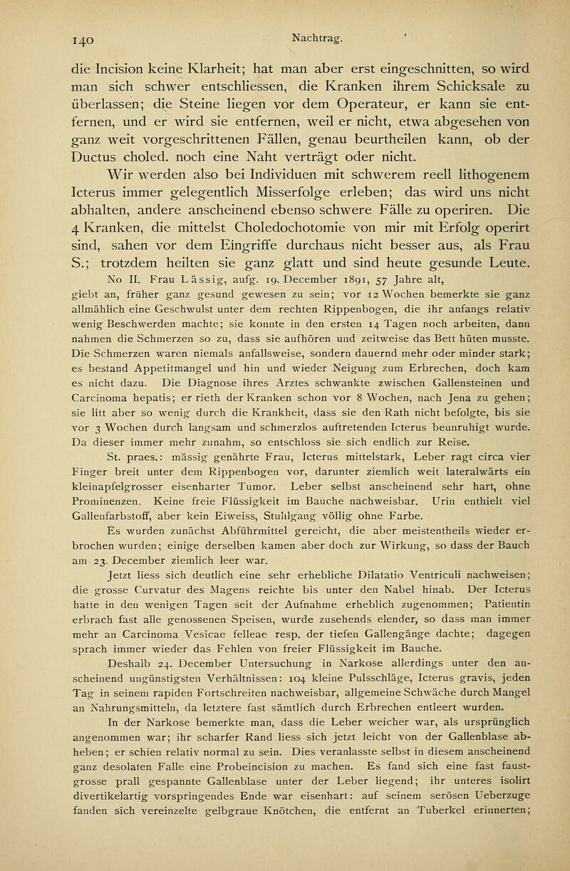 die Incision keine Klarheit; hat man aber erst eingeschnitten, so wird man sich schwer entschliessen, die Kranken ihrem Schicksale zu überlassen; die Steine liegen vor dem Operateur, er kann sie ent- fernen, und er wird sie entfernen, weil er nicht, etwa abgesehen von ganz weit vorgeschrittenen Fällen, genau beurtheilen kann, ob der Ductus choled. noch eine Naht verträgt oder nicht. Wir werden also bei Individuen mit schwerem reell lithogenem Icterus immer gelegentlich Misserfolge erleben; das wird uns nicht abhalten, andere anscheinend ebenso schwere Fälle zu operiren. Die 4 Kranken, die mittelst Choledochotomie von mir mit Erfolg operirt sind, sahen vor dem Eingriffe durchaus nicht besser aus, als Frau S.; trotzdem heilten sie ganz glatt und sind heute gesunde Leute. No II. Frau Lässig-, aufg. 19. December 1891, 57 Jahre alt, giebt an, früher ganz gesund gewesen zu sein; vor 12 Wochen bemerkte sie ganz allmählich eine Geschwulst unter dem rechten Rippenbogen, die ihr anfangs relativ wenig Beschwerden machte; sie konnte in den ersten 14 Tagen noch arbeiten, dann nahmen die Schmerzen so zu, dass sie aufhören und zeitweise das Bett hüten musste. Die Schmerzen waren niemals anfallsweise, sondern dauernd mehr oder minder stark; es bestand Appetitmangel und hin und wieder Neigung zum Erbrechen, doch kam es nicht dazu. Die Diagnose ihres Arztes schwankte zwischen Gallensteinen und Carcinoma hepatis; er rieth der Kranken schon vor 8 Wochen, nach Jena zu gehen; sie litt aber so wenig durch die Krankheit, dass sie den Rath nicht befolgte, bis sie A'or 3 Wochen durch langsam und schmerzlos auftretenden Icterus beunruhigt wurde. Da dieser immer mehr zunahm, so entschloss sie sich endlich zur Reise. St. praes.: massig genährte Frau, Icterus mittelstark, Leber ragt circa vier Finger breit unter dem Rippenbogen vor, darunter ziemlich weit lateralwärts ein kleinapfelgrosser eisenharter Tumor. Leber selbst anscheinend sehr hart, ohne Prominenzen. Keine freie Flüssigkeit im Bauche nachweisbar. Urin enthielt viel Gallenfarbstoff, aber kein Eiweiss, Stuhlgang völlig ohne Farbe. Es wurden zunächst Abführmittel gereicht, die aber meistentheils wieder er- brochen wurden; einige derselben kamen aber doch zur Wirkung, so dass der Bauch am 23. December ziemlich leer war. Jetzt Hess sich deutlich eine sehr erhebliche Dilatatio Ventriculi nachweisen; die grosse Curvatur des Magens reichte bis unter den Nabel hinab. Der Icterus hatte in den wenigen Tagen seit der Aufnahme erheblich zugenommen; Patientin erbrach fast alle genossenen Speisen, wurde zusehends elender, so dass man immer mehr an Carcinoma Vesicae felleae resp. der tiefen Gallengänge dachte; dagegen sprach immer wieder das Fehlen von freier Flüssigkeit im Bauche. Deshalb 24. December Untersuchung in Narkose allerdings unter den an- scheinend ungünstigsten Verhältnissen: 104 kleine Pulsschläge, Icterus gravis, jeden Tag in seinem rapiden Fortschreiten nachweisbar, allgemeine Schwäche durch Mangel an Nahrungsmitteln, da letztere fast sämtlich durch Erbrechen entleert wurden. In der Narkose bemerkte man, dass die Leber weicher war, als ursprünglich angenommen war; ihr scharfer Rand Hess sich jetzt leicht von der Gallenblase ab- heben ; er schien relativ normal zu sein. Dies veranlasste selbst in diesem anscheinend ganz desolaten Falle eine Probeincision zu machen. Es fand sich eine fast faust- grosse prall gespannte Gallenblase unter der Leber Hegend; ihr unteres isolirt divertikelartig vorspringendes Ende war eisenhart: auf seinem serösen Ueberzuge fanden sich vereinzelte gelbgraue Knötchen, die entfernt an Tuberkel erinnerten;