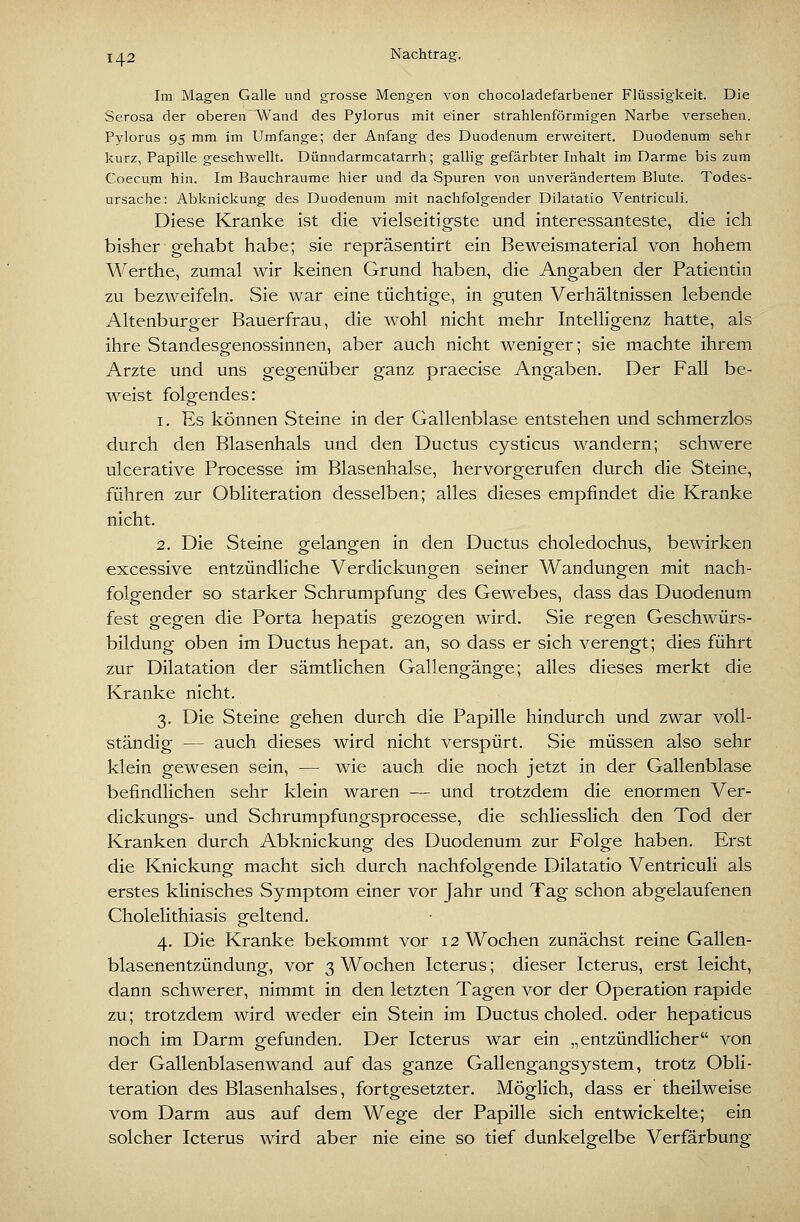 Im Magen Galle und grosse Mengen von chocoladefarbener Flüssigkeit. Die Serosa der oberen Wand des Pylorus mit einer strahlenförmigen Narbe versehen. Pylorus 95 mm im Umfange; der Anfang des Duodenum erweitert. Duodenum sehr kurz, Papille geschwellt. Dünndarmcatarrh; gallig gefärbter Inhalt im Darme bis zum Coecum hin. Im Bauchraume hier und da Spuren von unverändertem Blute. Todes- ursache: Abknickung des Duodenum mit nachfolgender Dilatatio Ventriculi. Diese Kranke ist die vielseitigste und interessanteste, die ich bisher gehabt habe; sie repräsentirt ein Beweismaterial von hohem Werthe, zumal wir keinen Grund haben, die Angaben der Patientin zu bezweifeln. Sie war eine tüchtige, in guten Verhältnissen lebende Altenburger Bauerfrau, die wohl nicht mehr Intelligenz hatte, als ihre Standesgenossinnen, aber auch nicht weniger; sie machte ihrem Arzte und uns gegenüber ganz praecise Angaben. Der Fall be- weist folgendes: 1. Es können Steine in der Gallenblase entstehen und schmerzlos durch den Blasenhals und den Ductus cysticus wandern; schwere ulcerative Processe im Blasenhalse, hervorgerufen durch die Steine, führen zur Obliteration desselben; alles dieses empfindet die Kranke nicht. 2. Die Steine gelangen in den Ductus choledochus, bewirken excessive entzündliche Verdickungen seiner Wandungen mit nach- folgender so starker Schrumpfung des Gewebes, dass das Duodenum fest gegen die Porta hepatis gezogen wird. Sie regen Geschwürs- bildung oben im Ductus hepat. an, so dass er sich verengt; dies führt zur Dilatation der sämtlichen Gallengänge; alles dieses merkt die Kranke nicht. 3. Die Steine gehen durch die Papille hindurch und zwar voll- ständig — auch dieses wird nicht verspürt. Sie müssen also sehr klein gewesen sein, — wie auch die noch jetzt in der Gallenblase befindlichen sehr klein waren — und trotzdem die enormen Ver- dickungs- und Schrumpfungsprocesse, die schliesslich den Tod der Kranken durch Abknickung des Duodenum zur Folge haben. Erst die Knickung macht sich durch nachfolgende Dilatatio Ventriculi als erstes klinisches Symptom einer vor Jahr und Tag schon abgelaufenen Cholelithiasis geltend. 4. Die Kranke bekommt vor 12 Wochen zunächst reine Gallen- blasenentzündung, vor 3 Wochen Icterus; dieser Icterus, erst leicht, dann schwerer, nimmt in den letzten Tagen vor der Operation rapide zu; trotzdem wird weder ein Stein im Ductus choled. oder hepaticus noch im Darm gefunden. Der Icterus war ein „entzündlicher von der Gallenblasenwand auf das ganze Gallengangsystem, trotz Obli- teration des Blasenhalses, fortgesetzter. Möglich, dass er theilweise vom Darm aus auf dem Wege der Papille sich entwickelte; ein solcher Icterus wird aber nie eine so tief dunkelgelbe Verfärbung