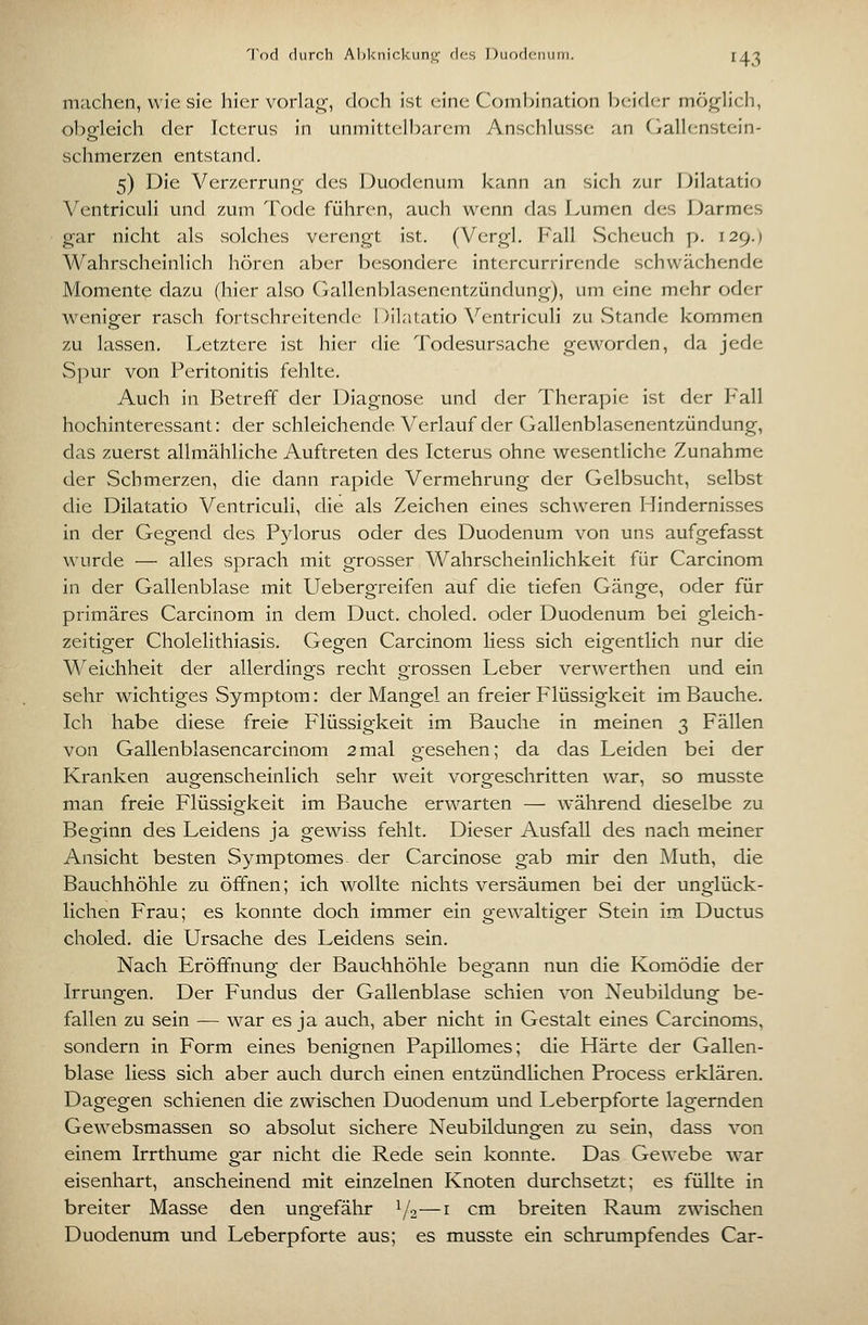 T(k1 durch Al)l<nicl<;uniLr fUts Diioflfiiuni. IJ,^ machen, wiesle hier vorlat^, doch ist eine Combination 1)eirl(;r möglich, obgleich der Icterus in unmittelbarem Anschlüsse an (ialh^nstein- schmerzen entstand. 5) Die Verzerrung des Duodenum kann an sich zur iJilatatio Ventriculi und zum Tode führen, auch wenn das Lumen des Darmes gar nicht als vsolches verengt ist. (Vergl. Fall vScheuch p. 129.) Wahrscheinlich hören aber besondere intercurrirende schwächende Momente dazu (hier also Gallenblasenentzündung), um eine mehr oder weniger rasch fortschreitende I )ilatatio Ventriculi zu vStande kommen zu lassen. Letztere ist hier die Todesursache geworden, da jede Spur von Peritonitis fehlte. Auch in Betreff der Diagnose und der Therapie ist der Fall hochinteressant: der schleichende Verlauf der Gallenblasenentzündung, das zuerst allmähliche Auftreten des Icterus ohne wesentliche Zunahme der Schmerzen, die dann rapide Vermehrung der Gelbsucht, selbst die Dilatatio Ventriculi, die als Zeichen eines schweren Hindernisses in der Gegend des P5dorus oder des Duodenum von uns aufgefasst wurde — alles sprach mit grosser Wahrscheinlichkeit für Carcinom in der Gallenblase mit LTebergreifen auf die tiefen Gänge, oder für primäres Carcinom in dem Duct. choled. oder Duodenum bei gleich- zeitiger Cholelithiasis. Gegen Carcinom liess sich eigentlich nur die Weichheit der allerdings recht grossen Leber verwerthen und ein sehr wichtiges Symptom: der Mangel an freier Flüssigkeit im Bauche. Ich habe diese freie Flüssigkeit im Bauche in meinen 3 Fällen von Gallenblasencarcinom 2mal gesehen; da das Leiden bei der Kranken augenscheinlich sehr weit vorgeschritten war, so musste man freie Flüssigkeit im Bauche erwarten — während dieselbe zu Beginn des Leidens ja gewiss fehlt. Dieser Ausfall des nach meiner Ansicht besten Symptomes- der Carcinose gab mir den Muth, die Bauchhöhle zu öffnen; ich wollte nichts versäumen bei der unglück- lichen Frau; es konnte doch immer ein gewaltiger Stein im Ductus choled. die Ursache des Leidens sein. Nach Eröffnung der Bauchhöhle begann nun die Komödie der Irrungen. Der Fundus der Gallenblase schien von Neubildung be- fallen zu sein — war es ja auch, aber nicht in Gestalt eines Carcinoms, sondern in Form eines benignen Papillomes; die Härte der Gallen- blase liess sich aber auch durch einen entzündlichen Process erklären. Dagegen schienen die zwischen Duodenum und Leberpforte lagernden Gewebsmassen so absolut sichere Neubildungen zu sein, dass von einem Irrthume gar nicht die Rede sein konnte. Das Gewebe war eisenhart, anscheinend mit einzelnen Knoten durchsetzt; es füllte in breiter Masse den ungefähr Y2—i cm breiten Raum zwischen Duodenum und Leberpforte aus; es musste ein schrumpfendes Car-