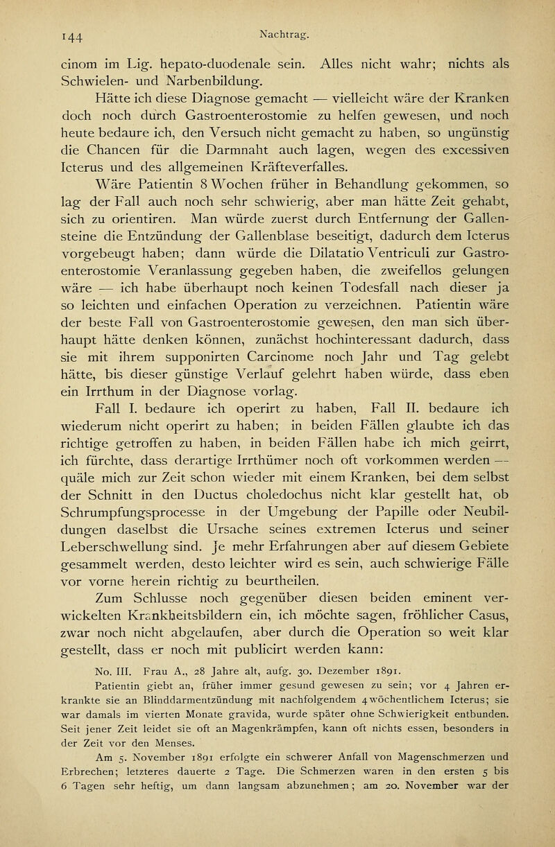Nachtras:. cinom im Lig. hepato-duodenale sein. Alles nicht wahr; nichts als Schwielen- und Narbenbildung. Hätte ich diese Diagnose gemacht — vielleicht wäre der Kranken doch noch durch Gastroenterostomie zu helfen gewesen, und noch heute bedaure ich, den Versuch nicht gemacht zu haben, so ungünstig die Chancen für die Darmnaht auch lagen, wegen des excessiven Icterus und des allgemeinen Kräfteverfalles. Wäre Patientin 8 Wochen früher in Behandlung gekommen, so lag der Fall auch noch sehr schwierig, aber man hätte Zeit gehabt, sich zu Orientiren. Man würde zuerst durch Entfernung der Gallen- steine die Entzündung der Gallenblase beseitigt, dadurch dem Icterus vorgebeugt haben; dann würde die Dilatatio Ventriculi zur Gastro- enterostomie Veranlassung gegeben haben, die zweifellos gelungen wäre -— ich habe überhaupt noch keinen Todesfall nach dieser ja so leichten und einfachen Operation zu verzeichnen. Patientin wäre der beste Fall von Gastroenterostomie gewesen, den man sich über- haupt hätte denken können, zunächst hochinteressant dadurch, dass sie mit ihrem supponirten Carcinome noch Jahr und Tag gelebt hätte, bis dieser günstige Verlauf gelehrt haben würde, dass eben ein Irrthum in der Diagnose vorlag. Fall I. bedaure ich operirt zu haben, Fall II. bedaure ich wiederum nicht operirt zu haben; in beiden Fällen glaubte ich das richtige getroffen zu haben, in beiden Fällen habe ich mich geirrt, ich fürchte, dass derartige Irrthümer noch oft vorkommen werden — quäle mich zur Zeit schon wieder mit einem Kranken, bei dem selbst der Schnitt in den Ductus choledochus nicht klar gestellt hat, ob Schrumpfungsprocesse in der Umgebung der Papille oder Neubil- dungen daselbst die Ursache seines extremen Icterus und seiner Leberschwellung sind. Je mehr Erfahrungen aber auf diesem Gebiete gesammelt werden, desto leichter wird es sein, auch schwierige Fälle vor vorne herein richtig zu beurtheilen. Zum Schlüsse noch gegenüber diesen beiden eminent ver- wickelten Krsnkheitsbildern ein, ich möchte sagen, fröhlicher Casus, zwar noch nicht abgelaufen, aber durch die Operation so weit klar gestellt, dass er noch mit publicirt werden kann: No. III. Frau A., 28 Jahre alt, aufg. 30. Dezember 1891. Patientin giebt an, früher immer gesund gewesen zu sein; vor 4 Jahren er- krankte sie an Blinddarmentzündung mit nachfolgendem 4wöchentlichem Icterus; sie war damals im vierten Monate gravida, wurde später ohne Schwierigkeit entbunden. Seit jener Zeit leidet sie oft an Magenkrämpfen, kann oft nichts essen, besonders in der Zeit vor den Menses. Am 5. November 1891 erfolgte ein schwerer Anfall von Magenschmerzen und Erbrechen; letzteres dauerte 2 Tage. Die Schmerzen waren in den ersten 5 bis 6 Tagen sehr heftig, um dann langsam abzunehmen; am 20. November war der