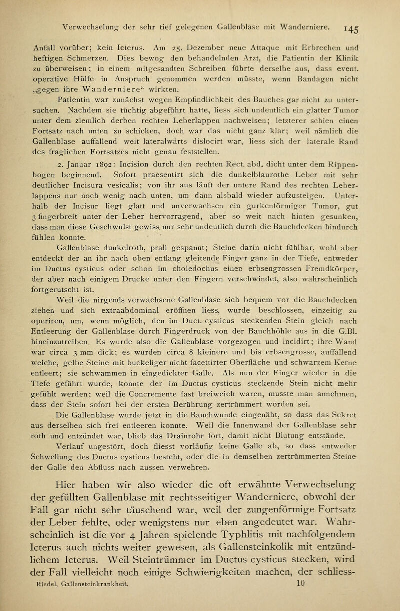 Verwechselunjr der sehr tief gelegenen Oallenblasi- mit Wanderniere. j^r Anfall vorüber; kein Icterus. Am 25. Dezember neue Attac|uc mit Erbrechen und heftigen Schmerzen. Dies bewog den behandelnden Arzt, die Patientin der Klinik zu überweisen; in einem mitgesandten Schreiben führte derselbe aus, dass event. operative Hülfe in Anspruch genommen werden müsste, wenn Bandagen nicht ,,gegen ihre Wanderniere wirkten. Patientin war zunächst wegen Empfindlichkeit des Bauches gar nicht zu unter- suchen. Nachdem sie tüchtig abgeführt hatte, Hess sich undeutlich ein glatter Tumor unter dem ziemlich derben rechten Leberlappen nachweisen; letzterer schien einen Fortsatz nach unten zu schicken, doch war das nicht ganz klar; weil nämlich die Gallenblase auffallend weit lateralwärts dislocirt war, Hess sich der laterale Rand des fraglichen Fortsatzes nicht genau feststellen. 2. Januar 1892: Incision durch den rechten Rect. abd. dicht unter dem Rippen- bogen beginnend. Sofort praesentirt sich die dunkelblaurothe Leber mit sehr deutlicher Incisura vesicalis; von ihr aus läuft der untere Rand des rechten Leber- lappens nur noch wenig nach unten, um dann alsbald wieder aufzusteigen. Unter- halb der Licisur liegt glatt und unvervvachsen ein gurkenförmiger Tumor, gut 3 fingerbreit unter der Leber hervorragend, aber so weit nach hinten gesunken, dass man diese Geschwulst gewiss nur sehr undeutlich durch die Bauchdecken hindurch fühlen konnte. Gallenblase dunkelroth, prall gespannt; Steine darin nicht fühlbar, wohl aber entdeckt der an ihr nach oben entlang gleitende Finger ganz in der Tiefe, entweder im Ductus cysticus oder schon im choledochus einen erbsengrossen Fremdkörper, der aber nach einigem Drucke unter den Fingern verschwindet, also wahrscheinlich fortgerutscht ist. Weil die nirgends verwachsene Gallenblase sich bequem vor die Bauchdecken ziehen und sich extraabdominal eröffnen liess, wurde beschlossen, einzeitig zu operiren, um, wenn möglich, den im Duct. cysticus steckenden Stein gleich nach Entleerung der Gallenblase durch Fingerdruck von der Bauchhöhle aus in die G.Bl. hineinzutreiben. Es wurde also die Gallenblase vorgezogen und incidirt; ihre Wand war circa 3 mm dick; es wurden circa 8 kleinere und bis erbsengrosse, auffallend weiche, gelbe Steine mit buckeliger nicht facettirter Oberfläche und schwarzem Kerne entleert; sie schwammen in eingedickter Galle. Als nun der Finger wieder in die Tiefe geführt wurde, konnte der im Ductus cysticus steckende Stein nicht mehr gefühlt werden; weil die Concremente fast breiweich waren, musste man annehmen, dass der Stein sofort bei der ersten Berührung zertrümmert worden sei. Die Gallenblase wurde jetzt in die Bauchwunde eingenäht, so dass das Sekret aus derselben sich frei entleeren konnte. Weil die Innenwand der Gallenblase sehr roth und entzündet war, blieb das Drainrohr fort, damit nicht Blutung entstände, Verlauf ungestört, doch fliesst vorläufig keine Galle ab, so dass entweder Schwellung des Ductus cysticus besteht, oder die in demselben zertrümmerten Steine der Galle den Abfluss nach aussen verwehren. Hier haben wir also wieder die oft erwähnte Verwechselung- der gefüllten Gallenblase mit rechtsseitiger Wanderniere, obwohl der Fall gar nicht sehr täuschend war, weil der zungenförmige Fortsatz der Leber fehlte, oder wenigstens nur eben angedeutet war. Wahr- scheinlich ist die vor 4 Jahren spielende Typhlitis mit nachfolgendem Icterus auch nichts weiter gewesen, als Gallensteinkolik mit entzünd- lichem Icterus. Weil Steintrümmer im Ductus cysticus stecken, wird der Fall vielleicht noch einige Schwierigkeiten machen, der schliess- Riedel, Gallensteinkrankheit. lü