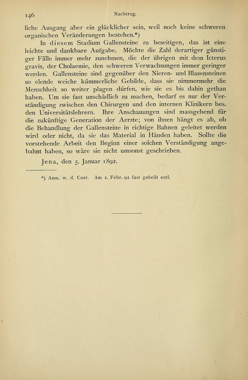 liehe Ausgang aber ein glücklicher sein, weil noch keine schweren organischen Veränderungen bestehen.*) In diesem Stadium Gallensteine zu beseitigen, das ist eine leichte und dankbare Aufgabe. Möchte die Zahl derartiger günsti- ger Fälle immer mehr zunehmen, die der übrigen mit dem Icterus o-ravis, der Cholaemie, den schweren Verwachsungen immer geringer werden. Gallensteine sind gegenüber den Nieren- und Blasensteinen so elende weiche küramerHche Gebilde, dass sie nimmermehr die Menschheit so weiter plagen dürfen, wie sie es bis dahin gethan haben. Um sie fast unschädlich zu machen, bedarf es nur der Ver- ständigung zwischen den Chirurgen und den internen Klinikern bes. den Universitätslehrern. Ihre Anschauungen sind massgebend für die zukünftige Generation der Aerzte; von ihnen hängt es ab, ob die Behandlung der Gallensteine in richtige Bahnen geleitet werden wird oder nicht, da sie das Material in Händen haben. Sollte die vorstehende Arbeit den Beginn einer solchen Verständigung ange- bahnt haben, so wäre sie nicht umsonst geschrieben. Jena, den 5. Januar 1892. *) Anm. w. d. Corr. Am i. Febr. 92 fast geheilt entl.