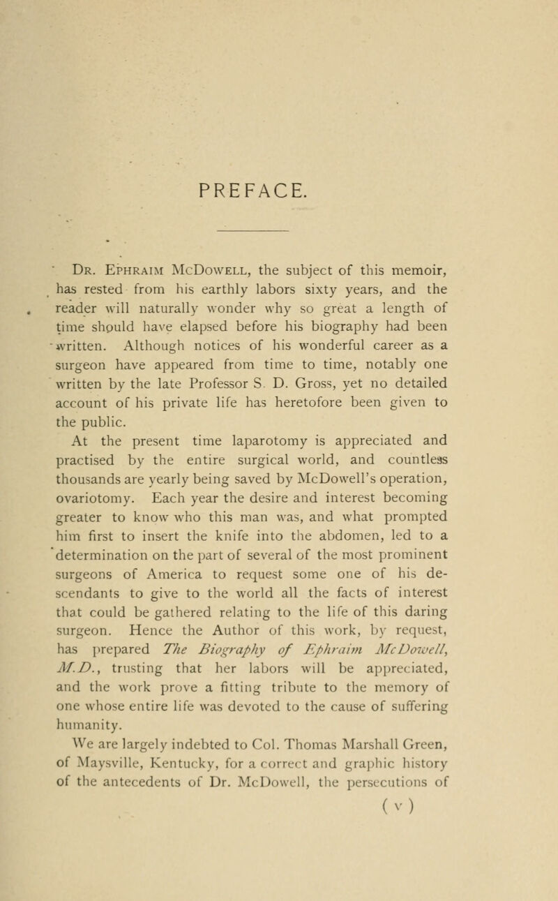 PREFACE. Dr. Ephraim McDowell, the subject of this memoir, has rested from his earthly labors sixty years, and the reader will naturally wonder why so great a length of time should have elapsed before his biography had been written. Although notices of his wonderful career as a surgeon have appeared from time to time, notably one written by the late Professor S. D. Gross, yet no detailed account of his private life has heretofore been given to the public. At the present time laparotomy is appreciated and practised by the entire surgical world, and countless thousands are yearly being saved by McDowell's operation, ovariotomy. Each year the desire and interest becoming greater to know who this man was, and what prompted him first to insert the knife into the abdomen, led to a determination on the part of several of the most prominent surgeons of America to request some one of his de- scendants to give to the world all the facts of interest that could be gathered relating to the life of this daring surgeon. Hence the Author of this work, by request, has prepared The Biography of Ephraim J\fcDoiae/l, M.D., trusting that her labors will be appreciated, and the work prove a fitting tribute to the memory of one whose entire life was devoted to the cause of suffering humanity. We are largely indebted to Col. Thomas Marshall Green, of Maysville, Kentucky, for a correct and gra])hic history of the antecedents of Dr. McDowell, the persecutions of