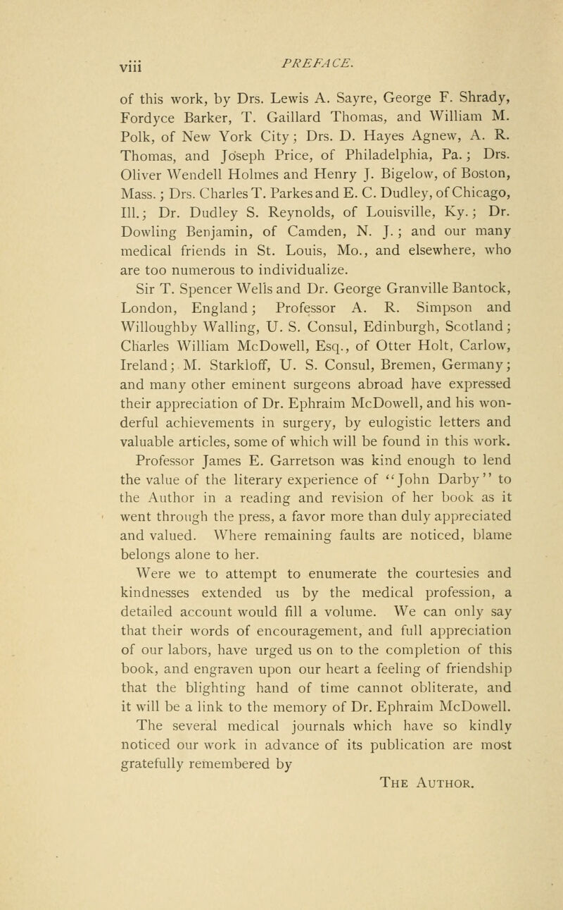 Vlll of this work, by Drs. Lewis A. Sayre, George F. Shrady, Fordyce Barker, T. Gaillard Tliomas, and William M. Polk, of New York City; Drs. D. Hayes Agnew, A. R. Thomas, and Joseph Price, of Philadelphia, Pa.; Drs. Oliver Wendell Holmes and Henry J. Bigelow, of Boston, Mass.; Drs. Charles T. Parkesand E. C. Dudley, of Chicago, 111.; Dr. Dudley S. Reynolds, of Louisville, Ky.; Dr. Dowling Benjamin, of Camden, N. J.; and our many medical friends in St. Louis, Mo., and elsewhere, who are too numerous to individualize. Sir T. Spencer Wells and Dr. George Granville Bantock, London, England; Professor A. R. Simpson and Willoughby Walling, U. S. Consul, Edinburgh, Scotland; Charles William McDowell, Esq., of Otter Holt, Carlow, Ireland; M. Starkloff, U. S. Consul, Bremen, Germany; and many other eminent surgeons abroad have expressed their appreciation of Dr. Ephraim McDowell, and his won- derful achievements in surgery, by eulogistic letters and valuable articles, some of which will be found in this work. Professor James E. Garretson was kind enough to lend the value of the literary experience of John Darby to the Author in a reading and revision of her book as it went through the press, a favor more than duly appreciated and valued. Where remaining faults are noticed, blame belongs alone to her. Were we to attempt to enumerate the courtesies and kindnesses extended us by the medical profession, a detailed account would fill a volume. We can only say that their words of encouragement, and full appreciation of our labors, have urged us on to the completion of this book, and engraven upon our heart a feeling of friendship that the blighting hand of time cannot obliterate, and it will be a link to the memory of Dr. Ephraim McDowell. The several medical journals which have so kindly noticed our work in advance of its publication are most gratefully remembered by The Author,