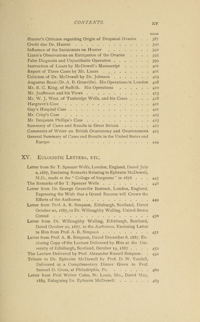 PAGE Hunter's Criticism regarding Origin of Dropsical Ovaries . . 387 Credit due Dr. Hunter 390 Influence of the Incisionists on Hunter ........ 392 Lizars's Observations on Extirpation of the Ovaries .... 395 False Diagnosis and Unjustifiable Operation 399 Instruction of Lizars by McDowell's Manuscript 401 Report of Three Cases by Mr. Lizars 401 Criticism of Dr. McDowell by Dr. Johnson 403 Augustus Bozzi(Dr. A. B. Granville). His Operations in London 408 Mr. R. C. King, of Suffolk. His Operations 410 Mr. JeafFreson and his Views 413 Mr. W. J. West, of Tunbridge Wells, and his Cases .... 418 Hargrave's Case 421 Guy's Hospital Case 421 Mr. Crisp's Case 423 Mr. Benjamin Phillips's Case 423 Summary of Cases and Results in Great Britain 425 Comments of Writer on British Ovariotomy and Ovariotomists 425 General Summary of Cases and Results in the United States and Europe 444 XV. Eulogistic Letters, etc. Letter from Sir T. Spencer Wells, London, England, Dated July 2,1887, Enclosing Remarks Relating to Ephraim McDowell, M.D., made at the  College of Surgeons  in 1878 . . . 445 The Remarks of Sir T. Spencer Wells 446 Letter from Dr. George Granville Bantock, London, England, Expressing the Wish that a Grand Success will Crown the Efforts of the Authoress . 449 Letter from Prof. A. R. Simpson, Edinburgh, Scotland, Dated October 20, 1887, to Dr. Willoughby Walling, United States Consul 450 Letter from Dr. Willoughby Walling, Edinburgh, Scotland, Dated October 20, 1887, to the Authoress, Enclosing Letter to Him from Prof. A. R. Simpson 451 Letter from Prof. A. R. Simpson, Dated December 6, 1887, En- closing Copy of the Lecture Delivered by Him at the Uni- versity of Edinburgh, Scotland, October 19, 1887 .... 452 The Lecture Delivered by Prof. Alexander Russell Simpson . . 452 Tribute to Dr. Ephraim McDowell by Prof. D. W. Yandell, Delivered at a Complimentary Dinner Given to Prof. Samuel D. Gross, at Philadelphia, P.i 460 Letter from Prof. Walter Coles, St. Louis, Mo., Dated May, 1889, Eulogizing Dr. Ephraim McDowell 463