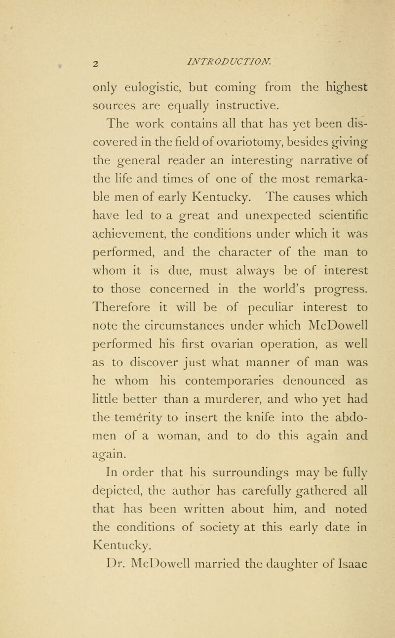 only eulogistic, but coming from the highest sources are equally instructive. The work contains all that has yet been dis- covered in the field of ovariotomy, besides giving the general reader an interestingr narrative of the life and times of one of the most remarka- ble men of early Kentucky. The causes which have led to a great and unexpected scientific achievement, the conditions under which It was performed, and the character of the man to whom it is due, must always be of interest to those concerned in the world's progress. Therefore it will be of peculiar interest to note the circumstances under which McDowell performed his first ovarian operation, as well as to discover just what manner of man was he whom his contemporaries denounced as little better than a murderer, and who yet had the temerity to insert the knife into the abdo- men of a woman, and to do this again and again. In order that his surroundings may be fully depicted, the author has carefully gathered all that has been written about him, and noted the conditions of society at this early date in Kentucky. Dr. McDowell married the daughter of Isaac