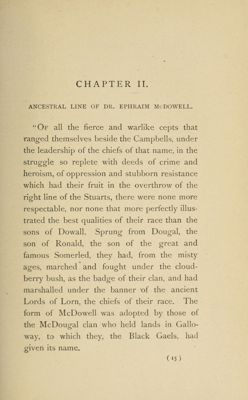 CHAPTER II. ANCESTRAL LINE OF DR. EPHRAIM MCDOWELL. Of all the fierce and warlike cepts that ranged themselves beside the Campbells, under the leadership of the chiefs of that name, in the struggle so replete with deeds of crime and heroism, of oppression and stubborn resistance which had their fruit in the overthrow of the right line of the Stuarts, there were none more respectable, nor none that more perfectly illus- trated the best qualities of their race than the sons of Dowall. Sprung from Dougal, the son of Ronald, the son of the great and famous Somerled, they had, from the misty ages, marched and fought under the cloud- berry bush, as the badge of their clan, and had marshalled under the banner of the ancient Lords of Lorn, the chiefs of their race. The form of McDowell was adopted by those of the McDougal clan who held lands in Gallo- way, to which they, the Black Gaels, had given its name.