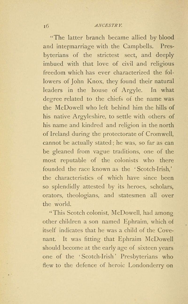 The latter branch became allied by blood and intermarriage with the Campbells. Pres- byterians of the strictest sect, and deeply imbued with that love of civil and religious freedom which has ever characterized the fol- lowers of John Knox, they found their natural leaders in the house of Argyle. In what deeree related to the chiefs of the name was the McDowell who left behind him the hills of his native Argyleshire, to settle with others of his name and kindred and religion in the north of Ireland during the protectorate of Cromwell, cannot be actually stated; he was, so far as can be gleaned from vague traditions, one of the most reputable of the colonists who there founded the race known as the 'Scotch-Irish,' the characteristics of which have since been so splendidly attested by its heroes, scholars, orators, theologians, and statesmen all over the world. This Scotch colonist, McDowell, had among other children a son named Ephraim, which of itself indicates that he was a child of the Cove- nant. It was fitting that Ephraim McDowell should become at the early age of sixteen years one of the ' Scotch-Irish' Presbyterians who flew to the defence of heroic Londonderry on