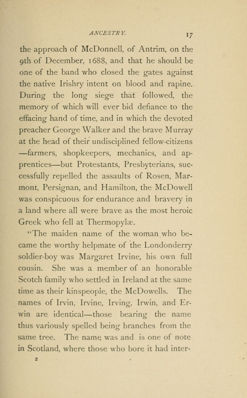 the approach of McDonnell, of Antrim, on the 9th of December, 1688, and that he should be one of the band who closed the gates against the native Irishry intent on blood and rapine. During the long siege that followed, the memory of which will ever bid defiance to the effacing hand of time, and in which the devoted preacher George Walker and the brave Murray at the head of their undisciplined fellow-citizens —farmers, shopkeepers, mechanics, and ap- prentices—but Protestants, Presbyterians, suc- cessfully repelled the assaults of Rosen, Mar- mont, Persignan, and Hamilton, the McDowell was conspicuous for endurance and braver)^ in a land where all were brave as the most heroic Greek who fell at Thermopylae. The maiden name of the woman who be- came the worthy helpmate of the Londonderr)^ soldier-boy was Margaret Irvine, his own full cousin. She was a member of an honorable Scotch family who settled in Ireland at the same time as their kinspeople, the McDowells. The names of Irvin, Irvine, Irving, Irwin, and Er- win are identical—those bearing the name thus variously spelled being branches from the same tree. The name was and is one of note in Scotland, where those who bore it had inter-