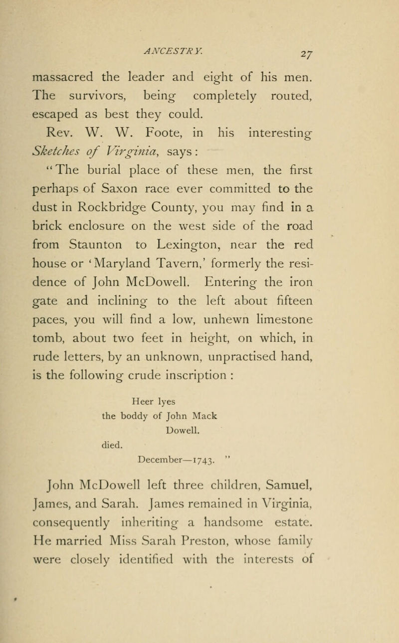 massacred the leader and eight of his men. The survivors, being completely routed, escaped as best they could. Rev. W. W. Foote, in his interesting- Sketches of Virginia, says: The burial place of these men, the first perhaps of Saxon race ever committed to the dust in Rockbridge County, you may find in a brick enclosure on the west side of the road from Staunton to Lexington, near the red house or 'Maryland Tavern,' formerly the resi- dence of John McDowell. Entering the iron gate and inclining to the left about fifteen paces, you will find a low, unhewn limestone tomb, about two feet in height, on which, in rude letters, by an unknown, unpractised hand, is the following crude inscription : Heer lyes the boddy of John Mack Dowell. died. December—1743. John McDowell left three children, Samuel, James, and Sarah. James remained in Virginia, consequently inheriting a handsome estate. He married Miss Sarah Preston, whose family were closely identified with the interests of