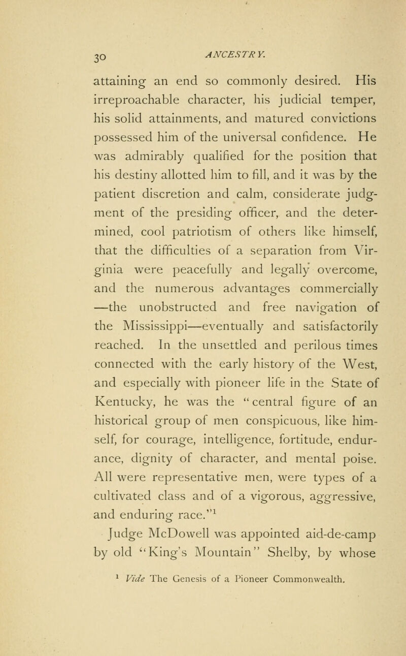 attaining an end so commonly desired. His irreproachable character, his judicial temper, his solid attainments, and matured convictions possessed him of the universal confidence. He was admirably qualified for the position that his destiny allotted him to fill, and it was by the patient discretion and calm, considerate judg- ment of the presiding officer, and the deter- mined, cool patriotism of others like himself, that the difficulties of a separation from Vir- ginia were peacefully and legally overcome, and the numerous advantages commercially —the unobstructed and free navigation of the Mississippi—eventually and satisfactorily reached. In the unsettled and perilous times connected with the early history of the West, and especially with pioneer life in the State of Kentucky, he was the  central figure of an historical group of men conspicuous, like him- self, for courage, intelligence, fortitude, endur- ance, dignity of character, and mental poise. All were representative men, were types of a cultivated class and of a vigorous, aggressive, and enduring; race.^ Judge McDowell was appointed aid-de-camp by old King's Mountain Shelby, by whose ^ Vide The Genesis of a Pioneer Commonwealth.