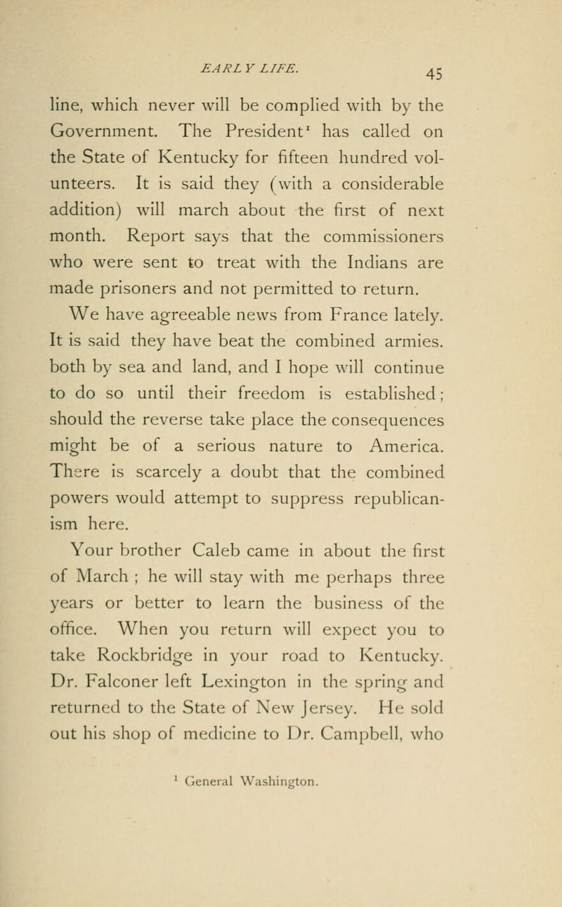 line, which never will be complied with by the Government. The President' has called on the State of Kentucky for fifteen hundred vol- unteers. It is said they (with a considerable addition) will march about the first of next month. Report says that the commissioners who were sent to treat with the Indians are made prisoners and not permitted to return. We have agreeable news from France lately. It is said they have beat the combined armies, both by sea and land, and I hope will continue to do so until their freedom is established; should the reverse take place the consequences might be of a serious nature to America. There is scarcely a doubt that the combined powers would attempt to suppress republican- ism here. Your brother Caleb came in about the first of March ; he will stay with me perhaps three years or better to learn the business of the office. When you return will expect you to take Rockbridge in your road to Kentucky. Dr. Falconer left Lexington in the spring and returned to the State of New Jersey. He sold out his shop of medicine to Dr. Campbell, who ^ General Washington.