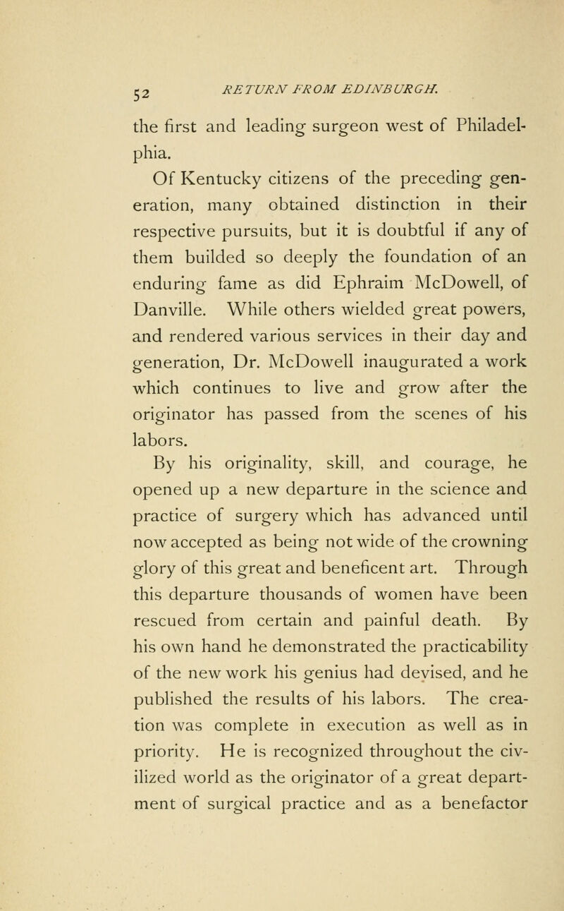 the first and leading surgeon west of Philadel- phia. Of Kentucky citizens of the preceding gen- eration, many obtained distinction in their respective pursuits, but it is doubtful if any of them builded so deeply the foundation of an enduring fame as did Ephraim McDowell, of Danville. While others wielded great powers, and rendered various services in their day and generation, Dr. McDowell inaugurated a work which continues to live and grow after the originator has passed from the scenes of his labors. By his originality, skill, and courage, he opened up a new departure in the science and practice of surgery which has advanced until now accepted as being not wide of the crowning glory of this great and beneficent art. Through this departure thousands of women have been rescued from certain and painful death. By his own hand he demonstrated the practicability of the new work his genius had devised, and he published the results of his labors. The crea- tion was complete in execution as well as in priority. He is recognized throughout the civ- ilized world as the originator of a great depart- ment of surgical practice and as a benefactor