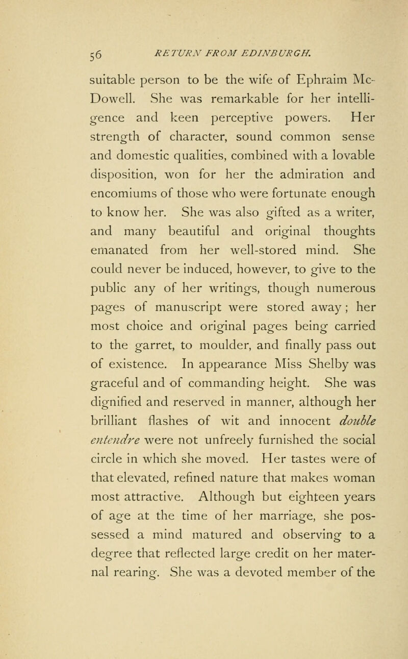 suitable person to be the wife of Ephraim Mc- Dowell. She was remarkable for her intelli- gence and keen perceptive powers. Her strength of character, sound common sense and domestic qualities, combined with a lovable disposition, won for her the admiration and encomiums of those who were fortunate enough to know her. She was also gifted as a writer, and many beautiful and original thoughts emanated from her well-stored mind. She could never be induced, however, to give to the public any of her writings, though numerous pages of manuscript were stored away; her most choice and original pages being carried to the garret, to moulder, and finally pass out of existence. In appearance Miss Shelby was graceful and of commanding height. She was digfnified and reserved in manner, althouo^h her brilliant flashes of wit and innocent double entendre were not unfreely furnished the social circle in which she moved. Her tastes were of that elevated, refined nature that makes woman most attractive. Although but eighteen years of age at the time of her marriage, she pos- sessed a mind matured and observingr to a degree that reflected large credit on her mater- nal rearinor. She was a devoted member of the