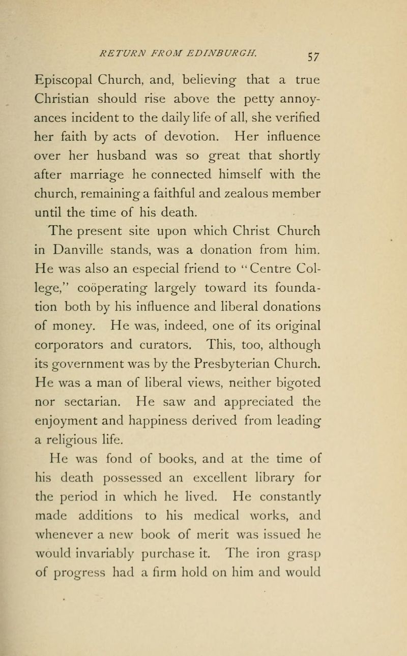 Episcopal Church, and, believing that a true Christian should rise above the petty annoy- ances incident to the daily life of all, she verified her faith by acts of devotion. Her influence over her husband was so great that shortly after marriage he connected himself with the church, remaining a faithful and zealous member until the time of his death. The present site upon which Christ Church in Danville stands, was a donation from him. He was also an especial friend to Centre Col- lege, cooperating largely toward its founda- tion both by his influence and liberal donations of money. He was, indeed, one of its original corporators and curators. This, too, although its government was by the Presbyterian Church. He was a man of liberal views, neither bigoted nor sectarian. He saw and appreciated the enjoyment and happiness derived from leading a religious life. He was fond of books, and at the time of his death possessed an excellent library for the period in which he lived. He constantly made additions to his medical works, and whenever a new book of merit was issued he would invariably purchase it. The iron grasp of progress had a firm hold on him and would