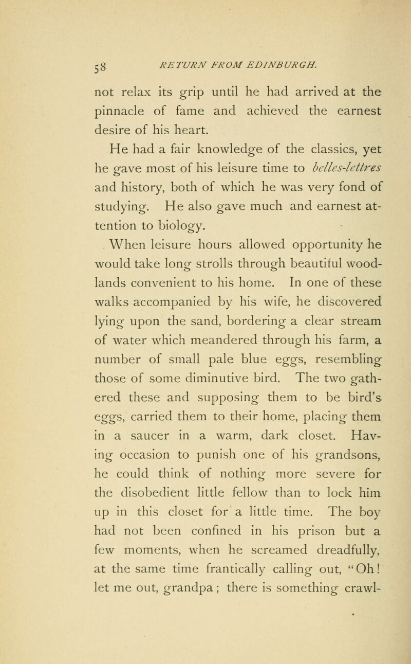 not relax its grip until he had arrived at the pinnacle of fame and achieved the earnest desire of his heart. He had a fair knowledge of the classics, yet he gave most of his leisure time to belles-lettres and history, both of which he was very fond of studying. He also gave much and earnest at- tention to biology. . When leisure hours allowed opportunity he would take long strolls through beautiiul wood- lands convenient to his home. In one of these walks accompanied by his wife, he discovered lying upon the sand, bordering a clear stream of water which meandered through his farm, a number of small pale blue eggs, resembling those of some diminutive bird. The two gath- ered these and supposing them to be bird's eggs, carried them to their home, placing them in a saucer in a warm, dark closet. Hav- ing occasion to punish one of his grandsons, he could think of nothino^ more severe for the disobedient little fellow than to lock him up in this closet for a little time. The boy had not been confined in his prison but a few moments, when he screamed dreadfully, at the same time frantically calling out, Oh! let me out, grandpa; there is something crawl-