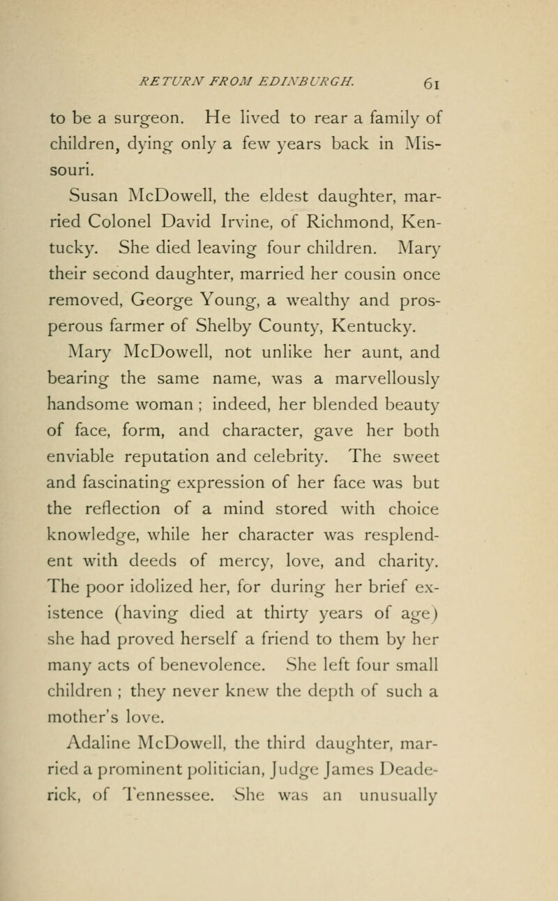 to be a surgeon. He lived to rear a family of children, dying only a few years back in Mis- souri. Susan McDowell, the eldest daughter, mar- ried Colonel David Irvine, of Richmond, Ken- tucky. She died leaving four children. Mary their second dauofhter, married her cousin once removed, George Young, a wealthy and pros- perous farmer of Shelby County, Kentucky. Mary McDowell, not unlike her aunt, and bearing the same name, was a marvellously handsome woman ; indeed, her blended beauty of face, form, and character, gave her both enviable reputation and celebrity. The sweet and fascinating expression of her face was but the reflection of a mind stored with choice knowledge, while her character was resplend- ent with deeds of mercy, love, and charity. The poor idolized her, for during her brief ex- istence (having died at thirty years of age) she had proved herself a friend to them by her many acts of benevolence. She left four small children ; they never knew the depth of such a mother's love. Adaline McDowell, the third daughter, mar- ried a prominent politician. Judge James Deade- rick, of Tennessee. She was an unusually