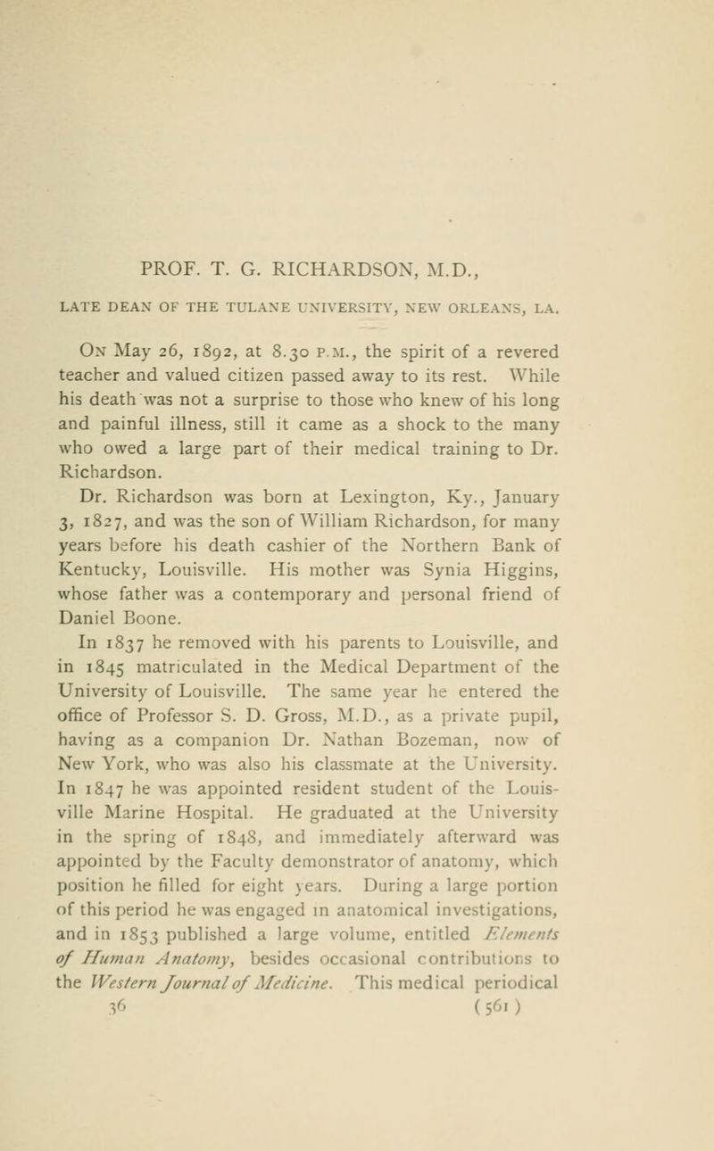 PROF. T. G. RICHARDSON, M.D., LATE DEAX OF THE TULAXE UNIVERSITY, NEW ORLEANS, LA. On May 26, 1892, at 8.30 p.m., the spirit of a revered teacher and valued citizen passed away to its rest. While his death was not a surprise to those who knew of his long and painful illness, still it came as a shock to the many who owed a large part of their medical training to Dr. Richardson. Dr. Richardson was born at Lexington, Ky., January 3, 1827, and was the son of William Richardson, for many years before his death cashier of the Northern Bank of Kentucky, Louisville. His mother was Synia Higgins, whose father was a contemporary and personal friend of Daniel Boone. In 1837 he removed with his parents to Louisville, and in 1845 matriculated in the Medical Department of the University of Louisville. The same year he entered the office of Professor S. D. Gross, M.D., as a private pupil, having as a companion Dr. Nathan Bozeman, now of New York, who was also his classmate at the University. In 1847 he was appointed resident student of the Louis- ville Marine Hospital. He graduated at the University in the spring of 1848, and immediately afterward was appointed by the Faculty demonstrator of anatomy, which position he filled for eight years. During a large portion of this period he was engaged in anatomical investigations, and in 1853 published a large volume, entitled Elements of Hianan Anatomy, besides occasional contributions to the Western Journal of Medicine. This medical periodical