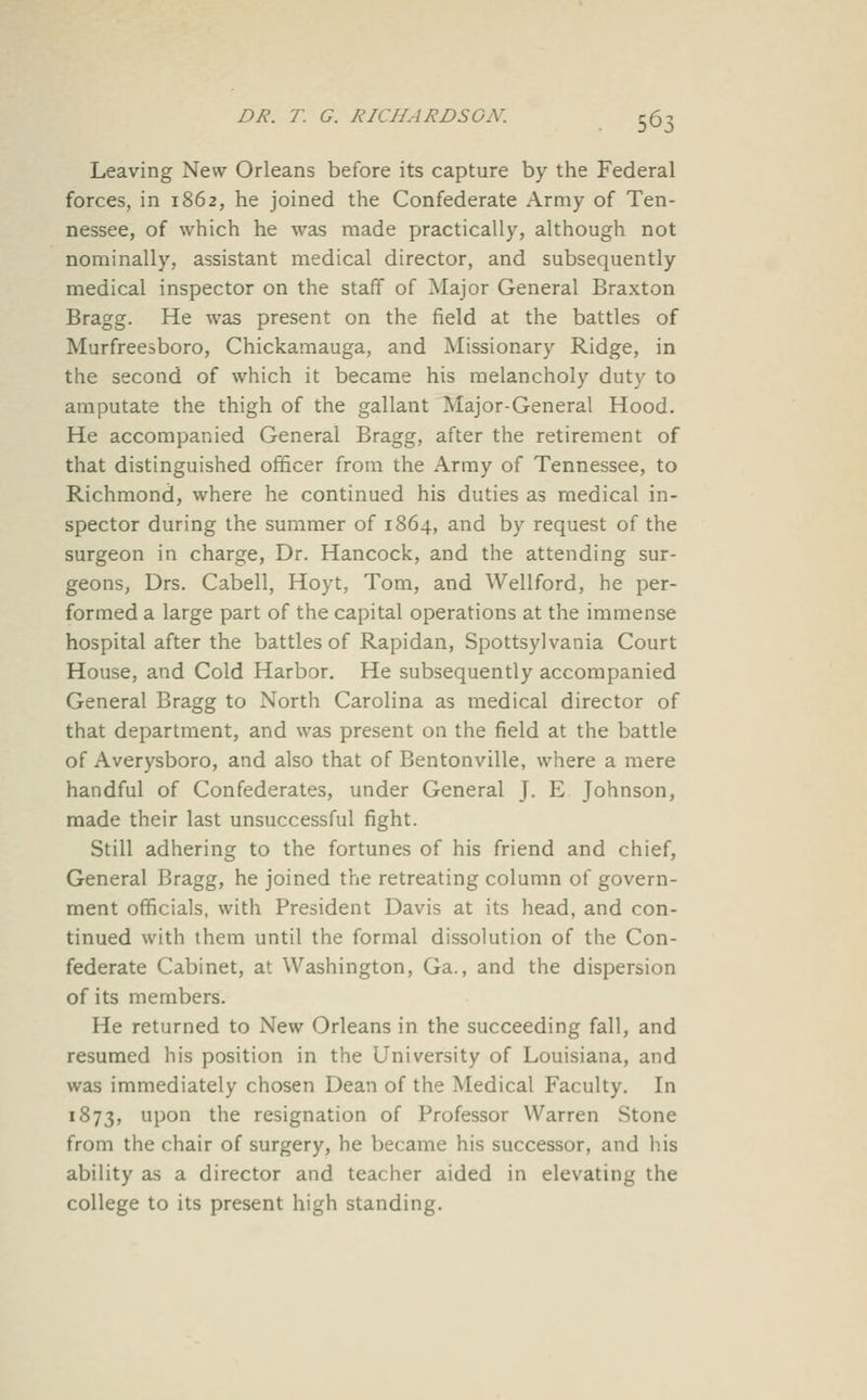 Leaving New Orleans before its capture by the Federal forces, in 1862, he joined the Confederate Army of Ten- nessee, of which he was made practically, although not nominally, assistant medical director, and subsequently medical inspector on the staff of Major General Braxton Bragg. He was present on the field at the battles of Murfreesboro, Chickamauga, and Missionary Ridge, in the second of which it became his melancholy duty to amputate the thigh of the gallant Major-General Hood. He accompanied General Bragg, after the retirement of that distinguished officer from the Army of Tennessee, to Richmond, where he continued his duties as medical in- spector during the summer of 1864, and by request of the surgeon in charge. Dr. Hancock, and the attending sur- geons, Drs. Cabell, Hoyt, Tom, and Wellford, he per- formed a large part of the capital operations at the immense hospital after the battles of Rapidan, Spottsylvania Court House, and Cold Harbor. He subsequently accompanied General Bragg to North Carolina as medical director of that department, and was present on the field at the battle of Averysboro, and also that of Bentonville, where a mere handful of Confederates, under General J. E Johnson, made their last unsuccessful fight. Still adhering to the fortunes of his friend and chief. General Bragg, he joined the retreating column of govern- ment officials, with President Davis at its head, and con- tinued with them until the formal dissolution of the Con- federate Cabinet, at Washington, Ga., and the dispersion of its members. He returned to New Orleans in the succeeding fall, and resumed his position in the University of Louisiana, and was immediately chosen Dean of the Medical Faculty. In 1873, upon the resignation of Professor Warren Stone from the chair of surgery, he became his successor, and his ability as a director and teacher aided in elevating the college to its present high standing.