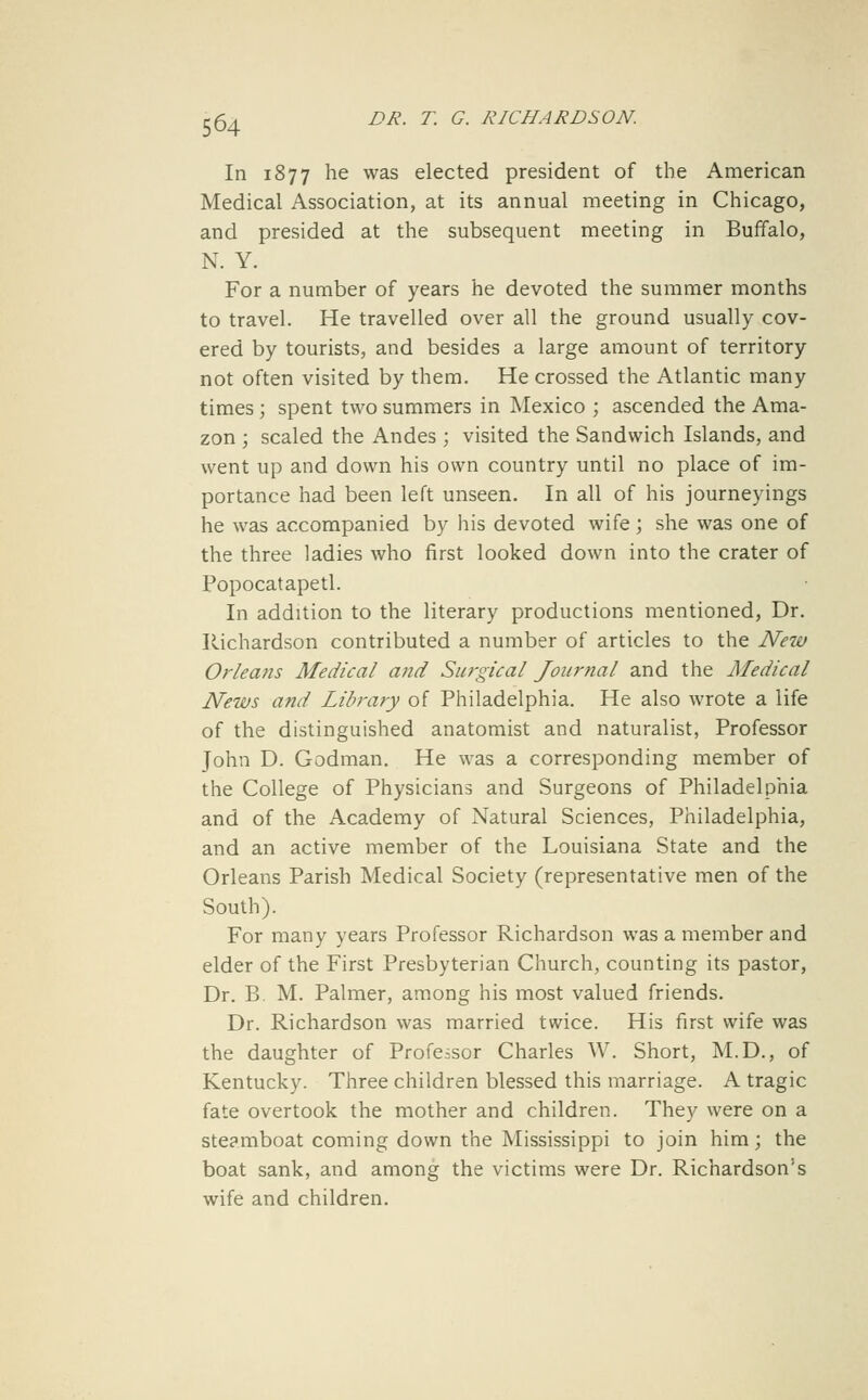 In 1877 he was elected president of the American Medical Association, at its annual meeting in Chicago, and presided at the subsequent meeting in Buffalo, N. Y. For a number of years he devoted the summer months to travel. He travelled over all the ground usually cov- ered by tourists, and besides a large amount of territory not often visited by them. He crossed the Atlantic many times; spent two summers in Mexico ; ascended the Ama- zon ; scaled the Andes; visited the Sandwich Islands, and went up and down his own country until no place of im- portance had been left unseen. In all of his journeyings he was accompanied by his devoted wife ; she was one of the three ladies who first looked down into the crater of Popocatapetl. In addition to the literary productions mentioned, Dr. Richardson contributed a number of articles to the New Orleans Medical and Surgical Journal and the Medical News and Library of Philadelphia. He also wrote a life of the distinguished anatomist and naturalist, Professor John D. Godman. He was a corresponding member of the College of Physicians and Surgeons of Philadelphia and of the Academy of Natural Sciences, Philadelphia, and an active member of the Louisiana State and the Orleans Parish Medical Society (representative men of the South). For many years Professor Richardson was a member and elder of the First Presbyterian Church, counting its pastor, Dr. B. M. Palmer, among his most valued friends. Dr. Richardson was married twice. His first wife was the daughter of Professor Charles W. Short, M.D., of Kentucky. Three children blessed this marriage. A tragic fate overtook the mother and children. They were on a steamboat coming down the Mississippi to join him; the boat sank, and among the victims were Dr. Richardson's wife and children.