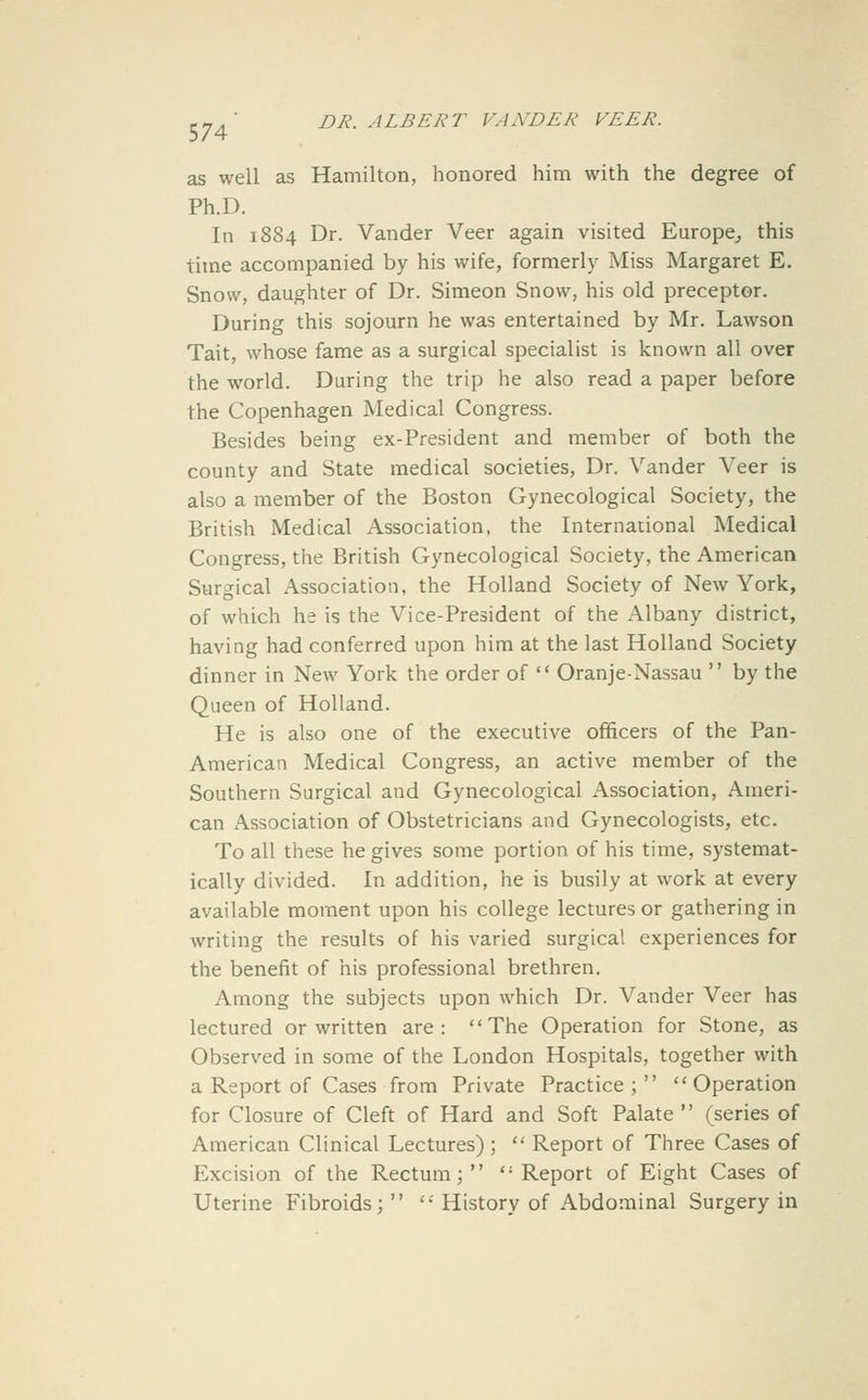 as well as Hamilton, honored him with the degree of Ph.D. In 1884 Dr. Vander Veer again visited Europe^ this time accompanied by his wife, formerly Miss Margaret E. Snow, daughter of Dr. Simeon Snow, his old preceptor. During this sojourn he was entertained by Mr. Lawson Tait, whose fame as a surgical specialist is known all over the world. During the trip he also read a paper before the Copenhagen Medical Congress. Besides being ex-President and member of both the county and State medical societies, Dr. Vander Veer is also a member of the Boston Gynecological Society, the British Medical Association, the International Medical Congress, the British Gynecological Society, the American Surgical Association, the Holland Society of New York, of which he is the Vice-President of the Albany district, having had conferred upon him at the last Holland Society dinner in New York the order of  Oranje-Nassau  by the Queen of Holland. He is also one of the executive officers of the Pan- American Medical Congress, an active member of the Southern Surgical and Gynecological Association, Ameri- can Association of Obstetricians and Gynecologists, etc. To all these he gives some portion of his time, systemat- ically divided. In addition, he is busily at work at every available moment upon his college lectures or gathering in writing the results of his varied surgical experiences for the benefit of his professional brethren. Among the subjects upon which Dr. Vander Veer has lectured or written are: The Operation for Stone, as Observed in some of the London Hospitals, together with a Report of Cases from Private Practice; Operation for Closure of Cleft of Hard and Soft Palate  (series of American Clinical Lectures) ;  Report of Three Cases of Excision of the Rectum; Report of Eight Cases of Uterine Fibroids;   History of Abdominal Surgery in