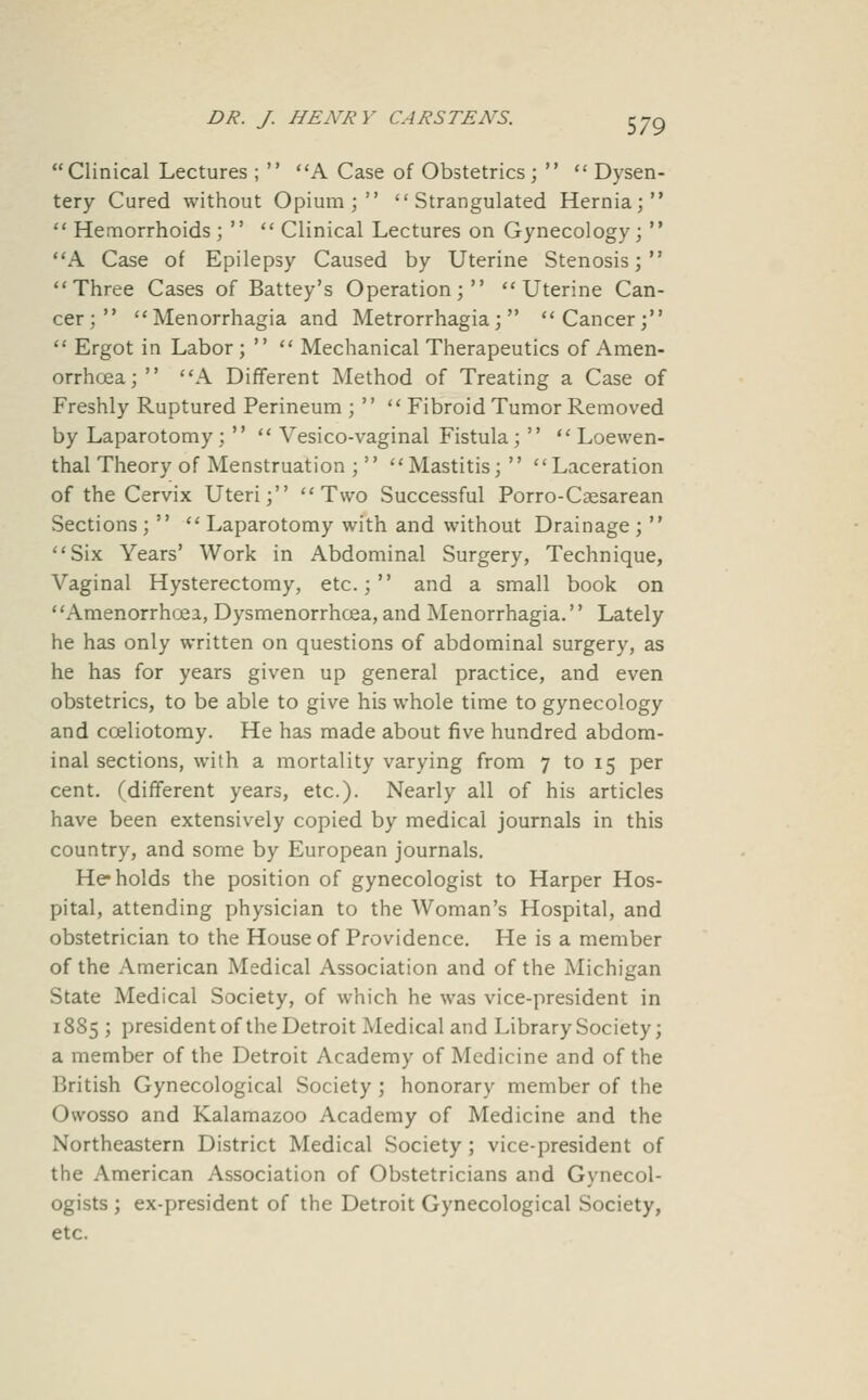 Clinical Lectures ;  A Case of Obstetrics;   Dysen- tery Cured without Opium; Strangulated Hernia; Hemorrhoids;  Clinical Lectures on Gynecology;  A Case of Epilepsy Caused by Uterine Stenosis; Three Cases of Battey's Operation; Uterine Can- cer; Menorrhagia and Metrorrhagia; Cancer;  Ergot in Labor;   Mechanical Therapeutics of Amen- orrhoea; A Different Method of Treating a Case of Freshly Ruptured Perineum ;   Fibroid Tumor Removed by Laparotomy;   Vesico-vaginal Fistula;   Loewen- thal Theory of Menstruation ;  Mastitis; Laceration of the Cervix Uteri; Two Successful Porro-Csesarean Sections;   Laparotomy with and without Drainage ;  Six Years' Work in Abdominal Surgery, Technique, Vaginal Hysterectomy, etc.; and a small book on ' 'Amenorrhoea, Dysmenorrhoea, and Menorrhagia.'' Lately he has only written on questions of abdominal surgery, as he has for years given up general practice, and even obstetrics, to be able to give his whole time to gynecology and coeliotomy. He has made about five hundred abdom- inal sections, with a mortality varying from 7 to 15 per cent, (different years, etc.). Nearly all of his articles have been extensively copied by medical journals in this country, and some by European journals. He* holds the position of gynecologist to Harper Hos- pital, attending physician to the Woman's Hospital, and obstetrician to the House of Providence. He is a member of the American Medical Association and of the Michigan State Medical Society, of which he was vice-president in 18S5 ; president of the Detroit Medical and Library Society; a member of the Detroit Academy of Medicine and of the British Gynecological Society ; honorary member of the Owosso and Kalamazoo Academy of Medicine and the Northeastern District Medical Society ; vice-president of the American Association of Obstetricians and Gynecol- ogists ; ex-president of the Detroit Gynecological Society, etc.