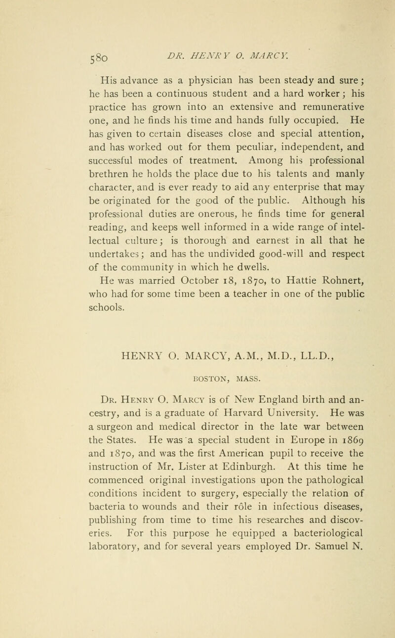 58o His advance as a physician has been steady and sure; he has been a continuous student and a hard worker ; his practice has grown into an extensive and remunerative one, and he finds his time and hands fully occupied. He has given to certain diseases close and special attention, and has worked out for them peculiar, independent, and successful modes of treatment. Among his professional brethren he holds the place due to his talents and manly character, and is ever ready to aid any enterprise that may be originated for the good of the public. Although his professional duties are onerous, he finds time for general reading, and keeps well informed in a wide range of intel- lectual culture; is thorough and earnest in all that he undertakes; and has the undivided good-will and respect of the community in which he dwells. He was married October i8, 1870, to Hattie Rohnert, who had for some time been a teacher in one of the public schools. HENRY O. MARCY, A.M., M.D., LL.D., BOSTON, MASS. Dr. Henry O. Marcy is of New England birth and an- cestry, and is a graduate of Harvard University. He was a surgeon and medical director in the late war between the States. He was a special student in Europe in 1869 and 1870, and was the first American pupil to receive the instruction of Mr. Lister at Edinburgh. At this time he commenced original investigations upon the pathological conditions incident to surgery, especially the relation of bacteria to wounds and their role in infectious diseases, publishing from time to time his researches and discov- eries. For this purpose he equipped a bacteriological laboratory, and for several years employed Dr. Samuel N.