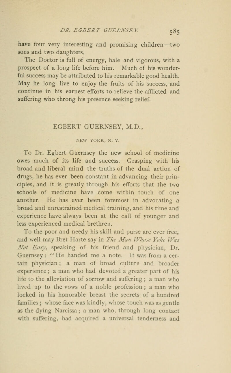 have four very interesting and promising children—two sons and two daughters. The Doctor is full of energy, hale and vigorous, with a prospect of a long life before him. Much of his wonder- ful success may be attributed to his remarkable good health. May he long live to enjoy the fruits of his success, and continue in his earnest efforts to relieve the afflicted and suffering who throng his presence seeking relief. . EGBERT GUERNSEY, M.D., NEW YORK, X. Y. To Dr. Egbert Guernsey the new school of medicine owes much of its life and success. Grasping with his broad and liberal mind the truths of the dual action of drugs, he has ever been constant in advancing their prin- ciples, and it is greatly through his efforts that the two schools of medicine have come within touch of one another. He has ever been foremost in advocating a broad and unrestrained medical training, and his time and experience have always been at the call of younger and less experienced medical brethren. To the poor and needy his skill and purse are ever free, and well may Bret Harte say in The Alan Whose Yoke Was Not Easy, speaking of his friend and physician. Dr. Guernsey: He handed me a note. It was from a cer- tain physician; a man of broad culture and broader experience; a man who had devoted a greater part of his life to the alleviation of sorrow and suffering; a man who lived up to the vows of a noble profession; a man who locked in his honorable breast the secrets of a hundred families; whose face was kindly, whose touch was as gentle as the dying Narcissa; a man who, through long contact with suffering, had acquired a universal tenderness and