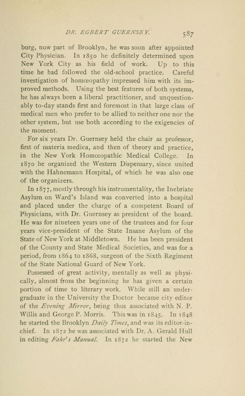 burg, now part of Brooklyn, he was soon after appointed City Physician. In 1850 he definitely determined upon New York City as his field of work. Up to this time he had followed the old-school practice. Careful investigation of homoeopathy impressed him with its im- proved methods. Using the best features of both systems, he has always been a liberal practitioner, and unquestion- ably to-day stands first and foremost in that large class of medical men who prefer to be allied to neither one nor the other system, but use both according to the exigencies of the moment. For six years Dr. Guernsey held the chair as professor, first of materia medica, and then of theory and practice, in the New York Homoeopathic Medical College. In 1870 he organized the Western Dispensary, since united with the Hahnemann Hospital, of which he was also one of the organizers. In 1877, mostly through his instrumentality, the Inebriate Asylum on Ward's Island was converted into a hospital and placed under the charge of a competent Board of Physicians, with Dr. Guernsey as president of the board. He was for nineteen years one of the trustees and for four years vice-president of the State Insane Asylum of the State of New York at Middletown. He has been president of the County and State Medical Societies, and was for a period, from 1864 to 1868, surgeon of the Sixth Regiment of the State National Guard of New York. Possessed of great activity, mentally as well as physi- cally, almost from the beginning he has given a certain portion of time to literary work. While still an under- graduate in the University the Doctor became city editor of the Evening Mirror, being thus associated with N. P. Willis and George P. Morris. This was in 1845. I ^848 he started the Brooklyn Daily Times, and was its editor-in- chief. In 1S72 he was associated with Dr. A. Gerald Hull in editing Fahr's Manual. In 1872 he started the New