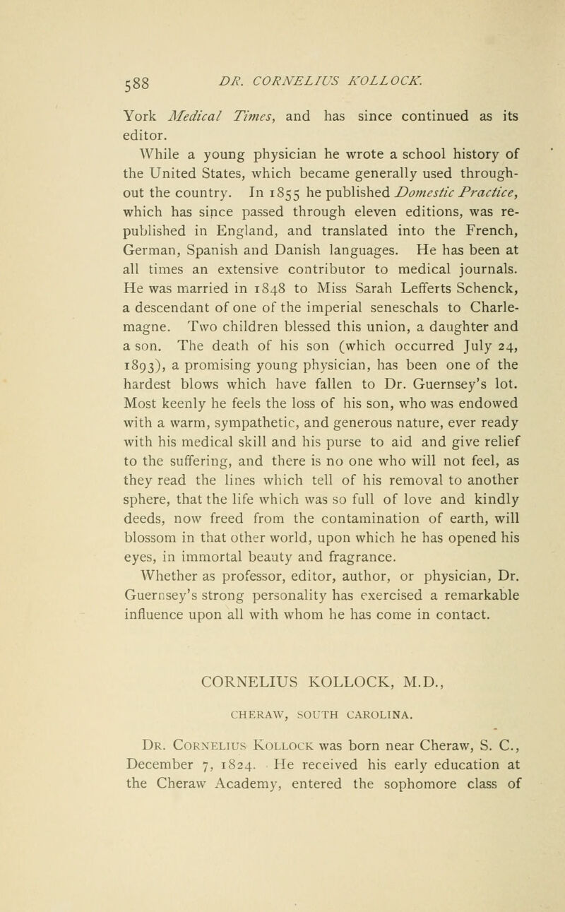 York Medical Times, and has since continued as its editor. While a young physician he wrote a school history of the United States, which became generally used through- out the country. In 1855 he published Domestic Practice, which has since passed through eleven editions, was re- published in England, and translated into the French, German, Spanish and Danish languages. He has been at all times an extensive contributor to medical journals. He was married in 1S48 to Miss Sarah Lefferts Schenck, a descendant of one of the imperial seneschals to Charle- magne. Two children blessed this union, a daughter and a son. The death of his son (which occurred July 24, 1893), a promising young physician, has been one of the hardest blows which have fallen to Dr. Guernsey's lot. Most keenly he feels the loss of his son, who was endowed with a warm, sympathetic, and generous nature, ever ready with his medical skill and his purse to aid and give relief to the suffering, and there is no one who will not feel, as they read the lines which tell of his removal to another sphere, that the life which was so full of love and kindly deeds, now freed from the contamination of earth, will blossom in that other world, upon which he has opened his eyes, in immortal beauty and fragrance. Whether as professor, editor, author, or physician. Dr. Guernsey's strong personality has exercised a remarkable influence upon all with whom he has come in contact. CORNELIUS KOLLOCK, M.D., CHERAW, SOUTH CAROLINA. Dr. Cornelius Kollock was born near Cheraw, S. C, December 7, 1824. He received his early education at the Cheraw Academy, entered the sophomore class of