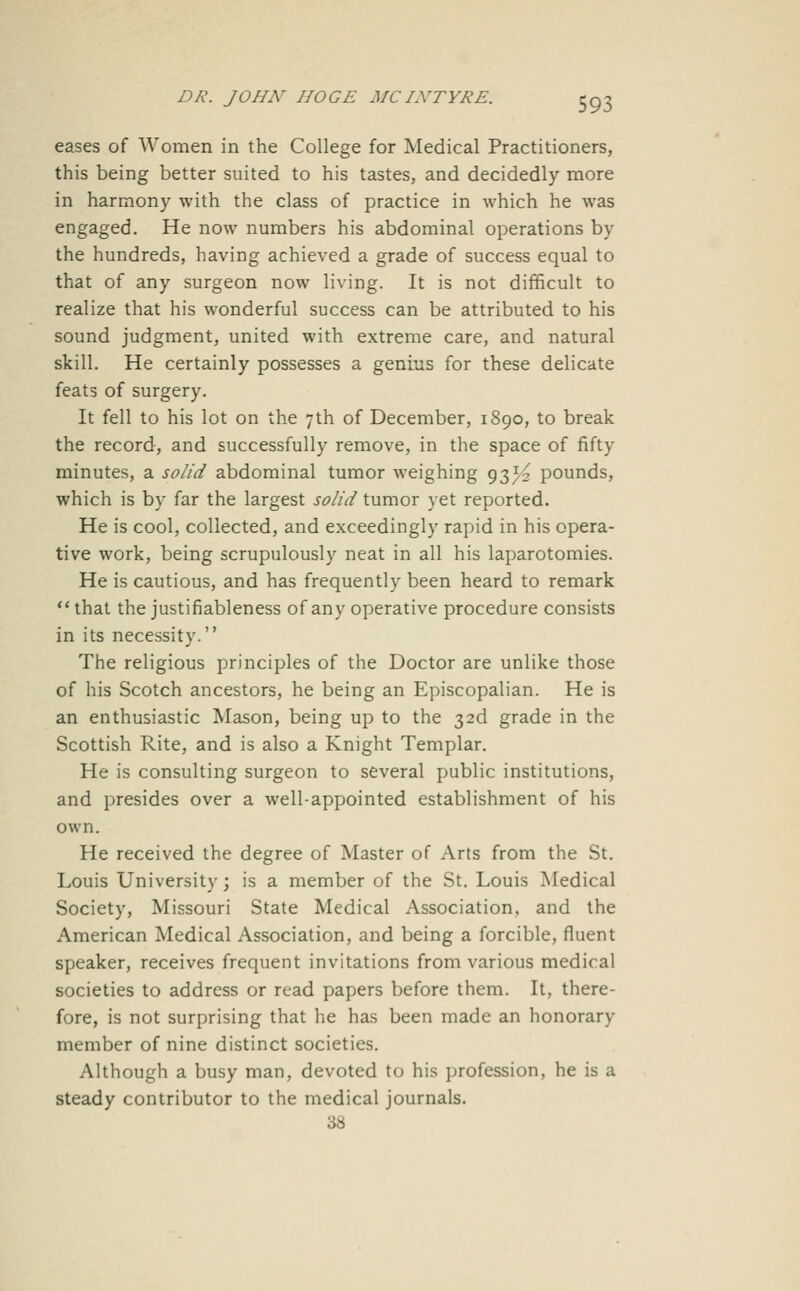 eases of Women in the College for Medical Practitioners, this being better suited to his tastes, and decidedly more in harmony with the class of practice in which he was engaged. He now numbers his abdominal operations by the hundreds, having achieved a grade of success equal to that of any surgeon now living. It is not difficult to realize that his wonderful success can be attributed to his sound judgment, united with extreme care, and natural skill. He certainly possesses a genius for these delicate feats of surgery. It fell to his lot on the 7th of December, 1890, to break the record-, and successfully remove, in the space of fifty minutes, a solid abdominal tumor weighing 93^ pounds, which is by far the largest solid tumor yet reported. He is cool, collected, and exceedingly rapid in his opera- tive work, being scrupulously neat in all his laparotomies. He is cautious, and has frequently been heard to remark  that the justifiableness of any operative procedure consists in its necessity. The religious principles of the Doctor are unlike those of his Scotch ancestors, he being an Episcopalian. He is an enthusiastic Mason, being up to the 32d grade in the Scottish Rite, and is also a Knight Templar. He is consulting surgeon to several public institutions, and presides over a well-appointed establishment of his own. He received the degree of Master of Arts from the St. Louis University; is a member of the St. Louis Medical Society, Missouri State Medical Association, and the American Medical Association, and being a forcible, fluent speaker, receives frequent invitations from various medical societies to address or read papers before them. It, there- fore, is not surprising that he has been made an honorary member of nine distinct societies. Although a busy man, devoted to his profession, he is a steady contributor to the medical journals. 3S