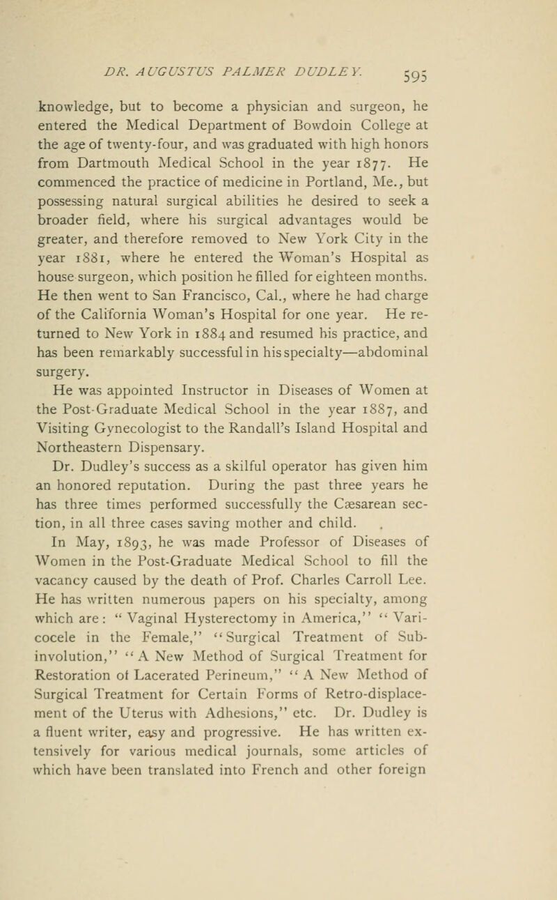 knowledge, but to become a physician and surgeon, he entered the Medical Department of Bowdoin College at the age of twenty-four, and was graduated with high honors from Dartmouth Medical School in the year 1877. He commenced the practice of medicine in Portland, Me., but possessing natural surgical abilities he desired to seek a broader field, where his surgical advantages would be greater, and therefore removed to New York City in the year 1881, where he entered the Woman's Hospital as house surgeon, which position he filled for eighteen months. He then went to San Francisco, Cal., where he had charge of the California Woman's Hospital for one year. He re- turned to New York in 1884 and resumed his practice, and has been remarkably successful in his specialty—abdominal surgery. He was appointed Instructor in Diseases of Women at the Post-Graduate Medical School in the year 1887, and Visiting Gynecologist to the Randall's Island Hospital and Northeastern Dispensary. Dr. Dudley's success as a skilful operator has given him an honored reputation. During the past three years he has three times performed successfully the Csesarean sec- tion, in all three cases saving mother and child. In May, 1893, ^^ ^^ made Professor of Diseases of Women in the Post-Graduate Medical School to fill the vacancy caused by the death of Prof. Charles Carroll Lee. He has written numerous papers on his specialty, among which are:  Vaginal Hysterectomy in America,  Vari- cocele in the Female, Surgical Treatment of Sub- involution, A New Method of Surgical Treatment for Restoration ot Lacerated Perineum,  A New Method of Surgical Treatment for Certain Forms of Retro-displace- ment of the Uterus with Adhesions, etc. Dr. Dudley is a fluent writer, easy and progressive. He has written ex- tensively for various medical journals, some articles of which have been translated into French and other foreign