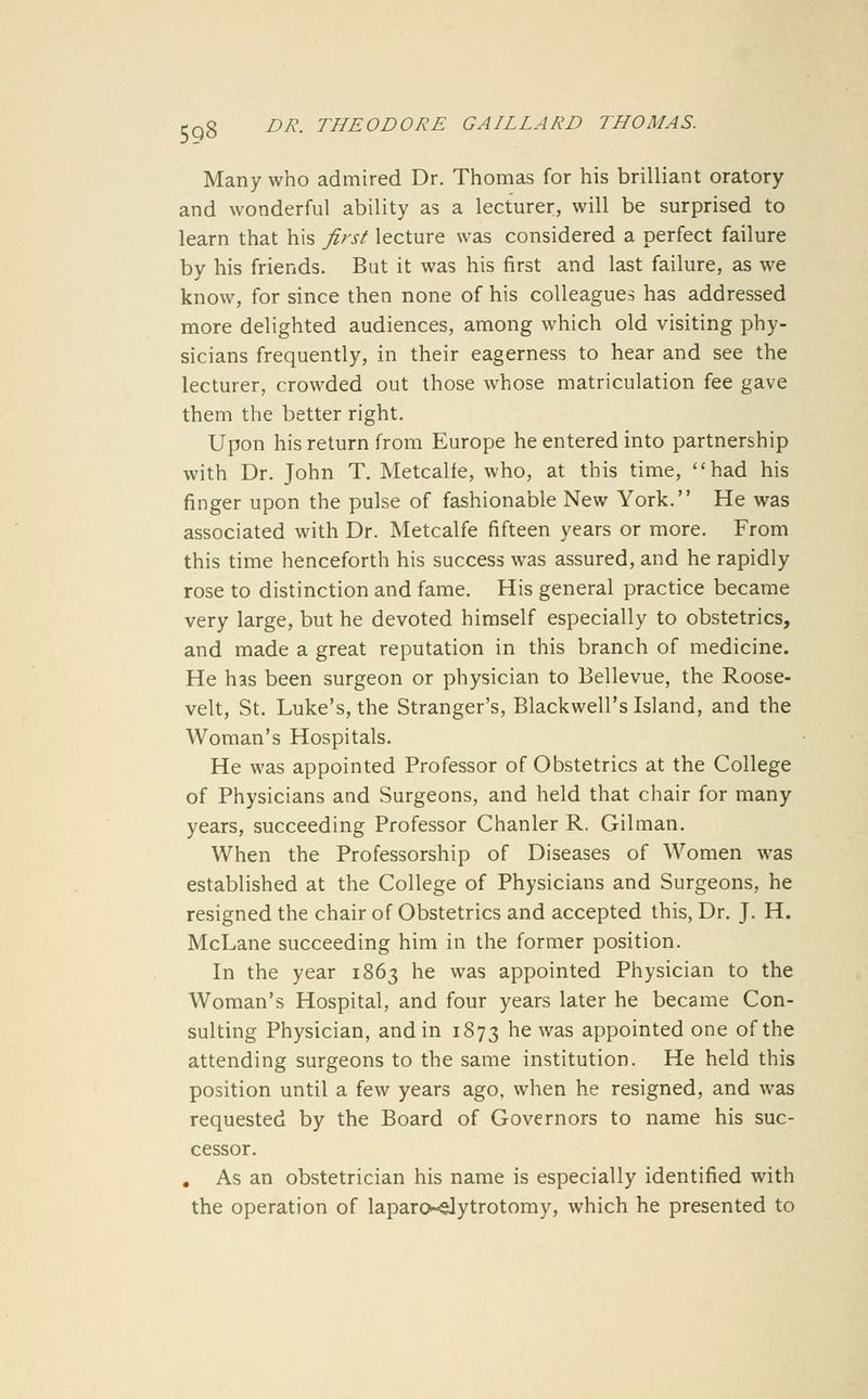598 Many who admired Dr. Thomas for his brilliant oratory and wonderful ability as a lecturer, will be surprised to learn that his first lecture was considered a perfect failure by his friends. But it was his first and last failure, as we know, for since then none of his colleagues has addressed more delighted audiences, among which old visiting phy- sicians frequently, in their eagerness to hear and see the lecturer, crowded out those whose matriculation fee gave them the better right. Upon his return from Europe he entered into partnership with Dr. John T. Metcalfe, who, at this time, had his finger upon the pulse of fashionable New York. He was associated with Dr. Metcalfe fifteen years or more. From this time henceforth his success was assured, and he rapidly rose to distinction and fame. His general practice became very large, but he devoted himself especially to obstetrics, and made a great reputation in this branch of medicine. He has been surgeon or physician to Bellevue, the Roose- velt, St. Luke's, the Stranger's, Blackwell's Island, and the Woman's Hospitals. He was appointed Professor of Obstetrics at the College of Physicians and Surgeons, and held that chair for many years, succeeding Professor Chanler R. Oilman. When the Professorship of Diseases of Women was established at the College of Physicians and Surgeons, he resigned the chair of Obstetrics and accepted this, Dr. J. H. McLane succeeding him in the former position. In the year 1863 he was appointed Physician to the Woman's Hospital, and four years later he became Con- sulting Physician, and in 1873 ^^ was appointed one of the attending surgeons to the same institution. He held this position until a few years ago, when he resigned, and was requested by the Board of Governors to name his suc- cessor. , As an obstetrician his name is especially identified with the operation of laparo»<Jytrotomy, which he presented to