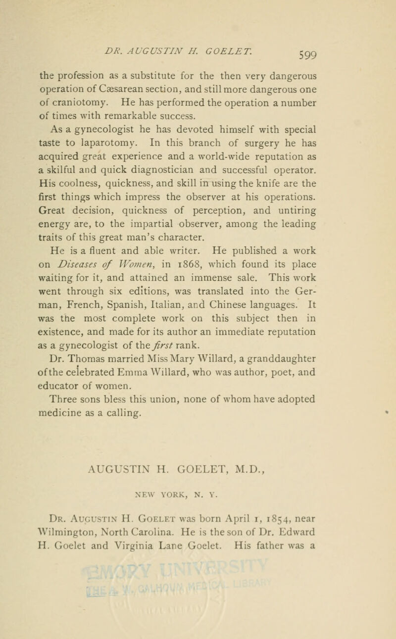 the profession as a substitute for the then very dangerous operation of Caesarean section, and still more dangerous one of craniotomy. He has performed the operation a number of times with remarkable success. As a gynecologist he has devoted himself with special taste to laparotomy. In this branch of surgery he has acquired great experience and a world-wide reputation as a skilful and quick diagnostician and successful operator. His coolness, quickness, and skill in using the knife are the first things which impress the observer at his operations. Great decision, quickness of perception, and untiring energy are, to the impartial observer, among the leading traits of this great man's character. He is a fluent and able writer. He published a work on Diseases of Women, in 1868, which found its place waiting for it, and attained an immense sale. This work went through six editions, was translated into the Ger- man, French, Spanish, Italian, and Chinese languages. It was the most complete work on this subject then in existence, and made for its author an immediate reputation as a gynecologist of \\\t. first rank. Dr. Thomas married Miss Mary Willard, a granddaughter of the celebrated Emma Willard, who was author, poet, and educator of women. Three sons bless this union, none of whom have adopted medicine as a calling. AUGUSTIN H. GOELET, M.D., NEW YORK, N. V. Dr. Augustin H. Goelf.t was born April i, 1854, near Wilmington, North Carolina. He is the son of Dr. Edward H. Goelet and Virginia Lane Goelet. His father was a